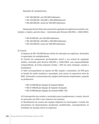 Aquisição de equipamentos:


                           •	R$ 100.000,00: até 250.000 habitantes
                           •	R$ 150.000,00: 250.000 a 500.000habitantes
                           •	R$ 200.000,00: acima de 500.000 habitantes


                      Adequação da área física das centrais de regulação de urgência em estados, mu-
                nicípios e regiões, parcela única – (instituída pela Portaria GM/MS n. 1828/2004):


                           •	R$ 50.000,00: até 250.000 habitantes
                           •	R$ 100.000,00: 250.000 a 500.000 habitantes
                           •	R$ 150.000,00: acima de 500.000 habitantes


                2) Custeio
                    a) Repasse de R$ 150.000,00 por núcleo de educação em urgências, destinados
                    à capacitação de multiplicadores.
                    b) Custeio do componente pré-hospitalar móvel e sua central de regulação
                    médica, instituído pela Portaria GM/MS n. 1828/2004, com responsabilidade
                    compartilhada, de forma tripartite (União – 50% do valor estimado, estados e
                    municípios).
                    c) Valor correspondente ao repasse do MS, regular e automático, do FNS para
                    os fundos de saúde estaduais e municipais, sem onerar os respectivos tetos de
                    MAC, destinados a manutenção das equipes efetivamente implantadas, segundo
                    os parâmetros:

                           •������������������������������������������
                             R$ 12.500,00 por Equipe de Suporte Básico
                           •��������������������������������������������
                             R$ 27.500,00 por Equipe de Suporte Avançado
                           • R$ 19.000,00 por Equipe da Central SAMU 192
                             �������������������������������������������

                     d) Contrapartida dos estados e municípios para complementar o custeio, deverá
                     ser pactuada nas CIB e estar expressa nos projetos;
                     e) Recebimento do custeio das equipes implicará na interrupção e revisão dos
                     mecanismos de financiamento atualmente estabelecidos, correspondentes às
                     atividades de atenção móvel às urgências:



126   Coleção Progestores | Para Entender a Gestão do SUS
 