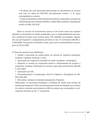 •	Ao Samu não será autorizada apresentação de faturamento de serviços
        com base na tabela do SIA/SUS, procedimentos trauma I e II, agora
        contemplados no custeio;
        •	Corpo de Bombeiros, Polícia Rodoviária Federal, cadastradas, atuando em
        conformidade com a Portaria GM/MS n. 2048/2002, mantém o faturamento
        através do BPA, SIA/SUS.


       Tanto os recursos de investimento quanto os de custeio terão seus repasses
limitados às Secretarias de Saúde qualificadas, que se responsabilizarem pela ges-
tão e gerência do Samu e das centrais Samu 192, definidas nos projetos, adequa-
dos aos pré-requisitos e compromissos previstos no Art. 6º da Portaria GM/MS n.
1.828/2004. Na portaria foi definido, ainda, prazo para encaminhamento dos pro-
jetos até 20.12.2003.


3) Fluxo dos projetos para habilitação
    •	 Análise e aprovação do comitê gestor do sistema de urgência (municipal,
    estadual e regional, conforme o caso).
    •	 Aprovação nos respectivos conselhos de saúde (estaduais e municipais).
    •	 Respeitar as normas de cooperação técnica e financiamento de projetos e
    programas, mediante celebração de convênio, aprovadas pela Portaria GM/MS
    n. 601/2003.
    •	 Aprovação nas CIB.
    •	 Encaminhamento à Coordenação Geral de Urgência e Emergência do DE-
    RAC/SAS/MS.
    •	 MS avalia e submete à Comissão Intergestores Tripartite.
    Observação: As secretarias municipais e estaduais de Saúde com serviços de
    atenção pré-hospitalar 192 já em funcionamento farão jus imediato aos recursos
    de custeio, mediante apresentação ao MS de projetos que contemplem os pré-
    requisitos descritos no Art. 7º da portaria.




                                                               Média e alta Complexidade no SUS   127
 