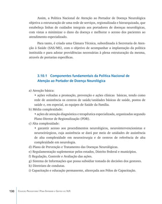 Assim, a Política Nacional de Atenção ao Portador de Doença Neurológica
                objetiva a estruturação de uma rede de serviços, regionalizada e hierarquizada, que
                estabeleça linhas de cuidados integrais aos portadores de doenças neurológicas,
                com vistas a minimizar o dano da doença e melhorar o acesso dos pacientes ao
                atendimento especializado.
                       Para tanto, é criada uma Câmara Técnica, subordinada à Secretaria de Aten-
                ção à Saúde (SAS/MS), com o objetivo de acompanhar a implantação da política
                instituída e para adotar providências necessárias à plena estruturação da mesma,
                através de portarias específicas.




                        3.10.1 Componentes fundamentais da Política Nacional de
                        Atenção ao Portador de Doença Neurológica

                a) Atenção básica:
                    • ações voltadas a promoção, prevenção e ações clínicas básicas, tendo como
                    rede de assistência os centros de saúde/unidades básicas de saúde, postos de
                    saúde e, em especial, as equipes de Saúde da Família.
                b) Média complexidade:
                    • ações de atenção diagnóstica e terapêutica especializada, organizadas segundo
                    Plano Diretor de Regionalização (PDR).
                c) Alta complexidade:
                    • garantir acesso aos procedimentos neurológicos, neurointervencionistas e
                    neurocirúrgicos, cuja assistência se dará por meio de unidades de assistência
                    de alta complexidade em neurocirurgia e de centros de referência de alta
                    complexidade em neurologia.
                d) Plano de Prevenção e Tratamento das Doenças Neurológicas.
                e) Regulamentação suplementar pelos estados, Distrito Federal e municípios.
                f) Regulação, Controle e Avaliação das ações.
                g) Sistema de Informações que possa subsidiar tomada de decisões dos gestores.
                h) Diretrizes de condutas.
                i) Capacitação e educação permanente, alicerçada aos Pólos de Capacitação.




130   Coleção Progestores | Para Entender a Gestão do SUS
 