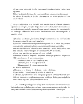 a) Serviço de assistência de alta complexidade em investigação e cirurgia de
    epilepsia.
    b) Serviço de assistência de alta complexidade em tratamento endovascular.
    c) Serviço de assistência de alta complexidade em neurocirurgia funcional
    estereotáxica.


3) Estrutura assistencial – as unidades e os centros deverão oferecer assistência
especializada e integral, por ações diagnósticas e terapêuticas, aos pacientes, atuando
nas modalidades de assistência neurológica e neurocirúrgica de alta complexidade,
alta tecnologia e alto custo, para as quais foram credenciadas, sendo obrigatória as
seguintes ações:

    a) Realizar anualmente, no mínimo, 150 procedimentos de alta complexidade,
    listados no anexo VII, para pacientes SUS.
    b) Realizar atendimento de urgência e emergência, nas 24 horas, aos pacientes
    que necessitarem de procedimentos para os quais foram credenciadas.
    c) Realizar atendimento ambulatorial em neurologia e neurocirurgia, oferecendo
    500 consultas eletivas/mês para cobertura de 800.000 habitantes.
    d) Assegurar atendimento pós operatório na unidade.
    e) Oferecer exames de diagnose e terapia em neurologia, para cada conjunto de
    150 procedimentos de alta complexidade:
         •���������������������������������������
           100 exames/mês de eletroencefalograma;
         • 60 exames/mês de ecodopler arterial;
           ������������������������������������
         • 50 exames/mês de eletroneuromiografia.
           ��������������������������������������
    f) Oferecer reabilitação.
    g) Integrar-se ao sistema de referência e contra-referência.
    h) Desenvolver e participar de programas de prevenção.
    i) Oferecer, especificamente para serviço de epilepsia: 100 consultas/mês para
    800.000 habitantes; atendimento em neurofisiologia clínica, neuropsicologia,
    medicina de suporte e acompanhamento clínico.


      Uma unidade que não possua serviço de radioterapia na sua estrutura deverá
obrigatoriamente estabelecer, em conjunto com o respectivo gestor, referências for-
mais para o encaminhamento dos doentes para assistência em radioterapia.



                                                                  Média e alta Complexidade no SUS   133
 
