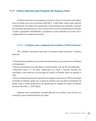 3.11 Política Nacional para Hospitais de Pequeno Porte


         A Política Nacional para Hospitais de Pequeno Porte foi instituída pelo Minis-
  tério da Saúde, por meio da Portaria MS/GM n. 1.044/2004, tendo como objetivo
  a utilização de um modelo de organização e financiamento que estimule a inserção
  dos hospitais que possuem de cinco a trinta leitos na rede hierarquizada de atenção
  à saúde, agregando resolubilidade e qualidade às ações definidas de acordo com a
  complexidade da assistência prestada.




        3.11.1 Condições para a integração dos hospitais à Política Nacional

       São condições necessárias para que os hospitais sejam integrados à política
  proposta.


  •	Serem hospitais públicos ou privados sem fins lucrativos, que possuam o certificado
  de filantrópico.
  •	Estarem localizados em municípios ou microrregiões com até 30 mil habitantes.
  •	Possuírem entre 5 e 30 leitos cadastrados no CNES e estarem situados em
  municípios, com cobertura da estratégia de Saúde da Família, igual ou superior a
  70%.
  •	Para os estados da Amazônia Legal não será exigida a cobertura de 70% da estratégia
  da Saúde da Família, desde que os gestores tenham, em seus planos municipais de
  saúde, ações e metas progressivas de qualificação de equipes de Saúde da Família
  (Portaria MS/GM n. 1.955/2006).


      Algumas ações estratégicas, estabelecidas por essa política, que deverão ser
  cumpridas pelos estabelecimentos de saúde.




                                                                   Média e alta Complexidade no SUS   137
 