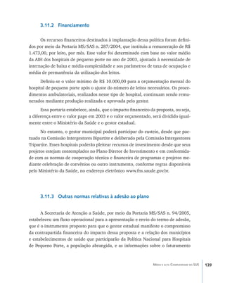 3.11.2 Financiamento

      Os recursos financeiros destinados à implantação dessa política foram defini-
dos por meio da Portaria MS/SAS n. 287/2004, que instituiu a remuneração de R$
1.473,00, por leito, por mês. Esse valor foi determinado com base no valor médio
da AIH dos hospitais de pequeno porte no ano de 2003, ajustado à necessidade de
internação de baixa e média complexidade e aos parâmetros de taxa de ocupação e
média de permanência da utilização dos leitos.
      Definiu-se o valor mínimo de R$ 10.000,00 para a orçamentação mensal do
hospital de pequeno porte após o ajuste do número de leitos necessários. Os proce-
dimentos ambulatoriais, realizados nesse tipo de hospital, continuam sendo remu-
nerados mediante produção realizada e aprovada pelo gestor.
      Essa portaria estabelece, ainda, que o impacto financeiro da proposta, ou seja,
a diferença entre o valor pago em 2003 e o valor orçamentado, será dividido igual-
mente entre o Ministério da Saúde e o gestor estadual.
      No entanto, o gestor municipal poderá participar do custeio, desde que pac-
tuado na Comissão Intergestores Bipartite e deliberado pela Comissão Intergestores
Tripartite. Esses hospitais poderão pleitear recursos de investimento desde que seus
projetos estejam contemplados no Plano Diretor de Investimento e em conformida-
de com as normas de cooperação técnica e financeira de programas e projetos me-
diante celebração de convênios ou outro instrumento, conforme regras disponíveis
pelo Ministério da Saúde, no endereço eletrônico www.fns.saude.gov.br.




      3.11.3 Outras normas relativas à adesão ao plano


      A Secretaria de Atenção a Saúde, por meio da Portaria MS/SAS n. 94/2005,
estabeleceu um fluxo operacional para a apresentação e envio do termo de adesão,
que é o instrumento proposto para que o gestor estadual manifeste o compromisso
da contrapartida financeira do impacto dessa proposta e a relação dos municípios
e estabelecimentos de saúde que participarão da Política Nacional para Hospitais
de Pequeno Porte, a população abrangida, e as informações sobre o faturamento



                                                                 Média e alta Complexidade no SUS   139
 