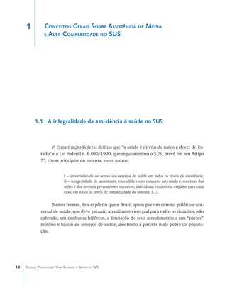 1            Conceitos Gerais Sobre Assistência de Média
                  e Alta Complexidade no SUS




           1.1 A integralidade da assistência à saúde no SUS



                     A Constituição Federal definiu que “a saúde é direito de todos e dever do Es-
               tado” e a Lei Federal n. 8.080/1990, que regulamentou o SUS, prevê em seu Artigo
               7º, como princípios do sistema, entre outros:


                               I – universalidade de acesso aos serviços de saúde em todos os níveis de assistência;
                               II – integralidade de assistência, entendida como conjunto articulado e contínuo das
                               ações e dos serviços preventivos e curativos, individuais e coletivos, exigidos para cada
                               caso, em todos os níveis de complexidade do sistema; (...).


                     Nestes termos, fica explícito que o Brasil optou por um sistema público e uni-
               versal de saúde, que deve garantir atendimento integral para todos os cidadãos, não
               cabendo, em nenhuma hipótese, a limitação de seus atendimentos a um “pacote”
               mínimo e básico de serviços de saúde, destinado à parcela mais pobre da popula-
               ção.




14   Coleção Progestores | Para Entender a Gestão do SUS
 