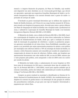 mensal e o impacto financeiro da proposta, do Plano de Trabalho, cujo modelo
                está disponível em meio eletrônico no site (www.saude.gov.br/hpp), que deverá
                ser apreciado e aprovado nos respectivos Conselhos Municipais de Saúde e na Co-
                missão Intergestores Bipartite e do contrato firmado entre o gestor de saúde e o
                prestador de serviços de saúde.
                      É facultado ao gestor municipal determinar que os médicos das equipes de
                Saúde da Família destinem, até 8 horas de sua carga horária semanal de 40 horas,
                para atuação nos hospitais de pequeno porte, devendo para tanto o gestor elaborar
                um Plano de Integração da Saúde da Família com o hospital onde o profissional irá
                atuar, e submetê-lo à aprovação do Conselho Municipal de Saúde e da Comissão
                Intergestores Bipartite (Portaria MS/GM n. 619/2005).
                      O Ministério da Saúde, com a edição da Portaria MS/GM n. 852/2005, facul-
                tou a participação de hospitais com mais do trinta leitos cadastrados no Cadastro
                Nacional de Estabelecimentos de Saúde, desde que, após a avaliação da necessi-
                dade de internação da população de referência e usando os parâmetros propos-
                tos apresente necessidade de até trinta leitos. Outra flexibilidade concedida é que
                passou a ser permitido que sejam apresentadas propostas de adesão a esta política
                por municípios com cobertura inferior a 70% da estratégia da Saúde da Família, no
                entanto o efeito financeiro somente será concedido por ocasião do cumprimento e
                comprovação do alcance da meta de cobertura. Definiu, ainda, que hospitais que
                apresentaram faturamento com valor médio de AIH, no ano de 2004, maiores que
                o valor proposto pela política, seria assegurado o valor de 2004 como seu custeio
                por ocasião da adesão.
                      O Ministério da Saúde vedou o cadastramento de novos hospitais no SUS,
                bem como de investimento do SUS para a construção desse tipo de unidade (Ar-
                tigo 14, da Portaria MS/GM n. 1.044/2004), exceto para aquelas unidades que já
                estavam construídas, porém não tinham sido cadastradas por ocasião da proibição
                (Artigo 2º da Portaria MS/GM n. 852/2005).
                      Compete ao gestor estadual ou municipal a identificação no Sistema de Ca-
                dastro Nacional de Estabelecimento de Saúde (SCNES), dos estabelecimentos que
                dispõem do contrato de gestão/metas e da informação da não geração de créditos
                dos procedimentos realizados, já que para esse tipo de hospital é determinado o
                pagamento por valores fixos.



140   Coleção Progestores | Para Entender a Gestão do SUS
 