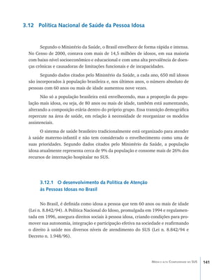 3.12 Política Nacional de Saúde da Pessoa Idosa


        Segundo o Ministério da Saúde, o Brasil envelhece de forma rápida e intensa.
  No Censo de 2000, contava com mais de 14,5 milhões de idosos, em sua maioria
  com baixo nível socioeconômico e educacional e com uma alta prevalência de doen-
  ças crônicas e causadoras de limitações funcionais e de incapacidades.
        Segundo dados citados pelo Ministério da Saúde, a cada ano, 650 mil idosos
  são incorporados à população brasileira e, nos últimos anos, o número absoluto de
  pessoas com 60 anos ou mais de idade aumentou nove vezes.
         Não só a população brasileira está envelhecendo, mas a proporção da popu-
  lação mais idosa, ou seja, de 80 anos ou mais de idade, também está aumentando,
  alterando a composição etária dentro do próprio grupo. Essa transição demográfica
  repercute na área de saúde, em relação à necessidade de reorganizar os modelos
  assistenciais.
        O sistema de saúde brasileiro tradicionalmente está organizado para atender
  à saúde materno-infantil e não tem considerado o envelhecimento como uma de
  suas prioridades. Segundo dados citados pelo Ministério da Saúde, a população
  idosa atualmente representa cerca de 9% da população e consome mais de 26% dos
  recursos de internação hospitalar no SUS.




       3.12.1 O desenvolvimento da Política de Atenção
       às Pessoas Idosas no Brasil

        No Brasil, é definida como idosa a pessoa que tem 60 anos ou mais de idade
  (Lei n. 8.842/94). A Política Nacional do Idoso, promulgada em 1994 e regulamen-
  tada em 1996, assegura direitos sociais à pessoa idosa, criando condições para pro-
  mover sua autonomia, integração e participação efetiva na sociedade e reafirmando
  o direito à saúde nos diversos níveis de atendimento do SUS (Lei n. 8.842/94 e
  Decreto n. 1.948/96).




                                                                 Média e alta Complexidade no SUS   141
 