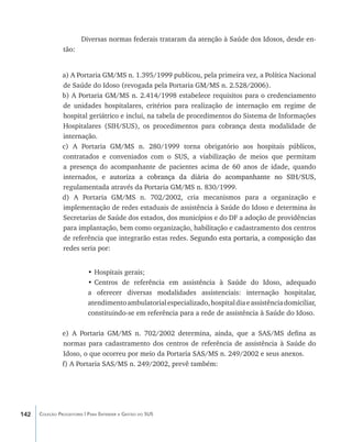 Diversas normas federais trataram da atenção à Saúde dos Idosos, desde en-
                tão:


                a) A Portaria GM/MS n. 1.395/1999 publicou, pela primeira vez, a Política Nacional
                de Saúde do Idoso (revogada pela Portaria GM/MS n. 2.528/2006).
                b) A Portaria GM/MS n. 2.414/1998 estabelece requisitos para o credenciamento
                de unidades hospitalares, critérios para realização de internação em regime de
                hospital geriátrico e inclui, na tabela de procedimentos do Sistema de Informações
                Hospitalares (SIH/SUS), os procedimentos para cobrança desta modalidade de
                internação.
                c) A Portaria GM/MS n. 280/1999 torna obrigatório aos hospitais públicos,
                contratados e conveniados com o SUS, a viabilização de meios que permitam
                a presença do acompanhante de pacientes acima de 60 anos de idade, quando
                internados, e ����������������������������������������������������������
                                autoriza a cobrança da diária do acompanhante no SIH/SUS,
                regulamentada através da Portaria GM/MS n. 830/1999.
                d) A Portaria GM/MS n. 702/2002, cria mecanismos para a organização e
                implementação de redes estaduais de assistência à Saúde do Idoso e determina às
                Secretarias de Saúde dos estados, dos municípios e do DF a adoção de providências
                para implantação, bem como organização, habilitação e cadastramento dos centros
                de referência que integrarão estas redes. ����������������������������������������
                                                            Segundo esta portaria, a composição das
                redes seria por:


                           •	Hospitais gerais;
                           •	Centros de referência em assistência à Saúde do Idoso, adequado
                           a oferecer diversas modalidades assistenciais: internação hospitalar,
                           atendimento ambulatorial especializado, hospital dia e assistência domiciliar,
                           constituindo-se em referência para a rede de assistência à Saúde do Idoso.

                e) A Portaria GM/MS n. 702/2002 determina, ainda, que a SAS/MS defina as
                normas para cadastramento dos centros de referência de assistência à Saúde do
                Idoso, o que ocorreu por meio da Portaria SAS/MS n. 249/2002 e seus anexos.
                f) A Portaria SAS/MS n. 249/2002, prevê também:




142   Coleção Progestores | Para Entender a Gestão do SUS
 