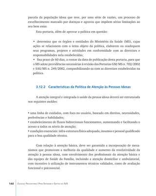 parcela da população idosa que teve, por uma série de razões, um processo de
                envelhecimento marcado por doenças e agravos que impõem sérias limitações ao
                seu bem estar.
                        Esta portaria, além de aprovar a política em questão:


                     •	 determina que os órgãos e entidades do Ministério da Saúde (MS), cujas
                     ações se relacionem com o tema objeto da política, elaborem ou readequem
                     seus programas, projetos e atividades em conformidade com as diretrizes e
                     responsabilidades nela estabelecidas;
                     •	 fixa prazo de 60 dias, a contar da data de publicação desta portaria, para que
                     o MS adote providências necessárias à revisão das Portarias GM/MS n. 702/2002
                     e SAS/MS n. 249/2002, compatibilizando-as com as diretrizes estabelecidas na
                     política.



                        3.12.2 Características da Política de Atenção às Pessoas Idosas

                      A atenção integral e integrada à saúde da pessoa idosa deverá ser estruturada
                nos seguintes moldes:


                •	uma linha de cuidados, com foco no usuário, baseado em direitos, necessidades,
                preferências e habilidades;
                •	estabelecimento de fluxos bidirecionais funcionantes, aumentando e facilitando o
                acesso a todos os níveis de atenção;
                •	condições essenciais: infra-estrutura física adequada, insumos e pessoal qualificado
                para a boa qualidade técnica.


                      Com relação à atenção básica, deve ser garantida a incorporação de meca-
                nismos que promovam a melhoria da qualidade e aumento da resolutividade da
                atenção à pessoa idosa, com envolvimento dos profissionais da atenção básica e
                das equipes de Saúde da Família, incluindo a atenção domiciliar e ambulatorial,
                com incentivo à utilização de instrumentos técnicos validados, como de avaliação
                funcional e psicossocial.




144   Coleção Progestores | Para Entender a Gestão do SUS
 