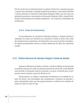 SIA, de acordo com as rotinas descritas no capítulo 2 deste livro, enquanto que para
                o registro das internações, incluindo hospital dia geriátrico e internação domiciliar
                o sistema utilizado é o Sistema de Informação Hospitalar (SIH), que tem como seu
                principal instrumento a Autorização de Internação Hospitalar (AIH), cabendo habi-
                litação/credenciamento da unidades hospitalares nas respectivas modalidades de
                atendimento.




                        3.12.4 Fontes de financiamento


                      Os procedimentos de assistência domiciliar geriátrica e hospital geriátrico,
                realizados em centros de referência em assistência à Saúde do Idoso, bem como
                dos medicamentos excepcionais, são financiados com recursos do Faec estratégico.
                Os demais procedimentos oneram os limites financeiros de MAC dos respectivos
                estados.




            3.13 Política Nacional de Atenção Integral à Saúde da Mulher


                      Segundo o Ministério da Saúde, no Brasil, a Saúde da Mulher foi incorporada
                às políticas nacionais de saúde nas primeiras décadas do século XX, sendo limitada
                nesse período às demandas relativas à gravidez e ao parto, evoluindo para os pro-
                gramas materno-infantis a partir da década de 30.
                       Posteriormente, as mulheres organizadas reivindicaram sua condição de su-
                jeitos de direito, com necessidades que extrapolavam o momento da gestação e
                parto, demandando ações que lhes proporcionassem a melhoria das condições de
                saúde em todos os ciclos da vida.




146   Coleção Progestores | Para Entender a Gestão do SUS
 