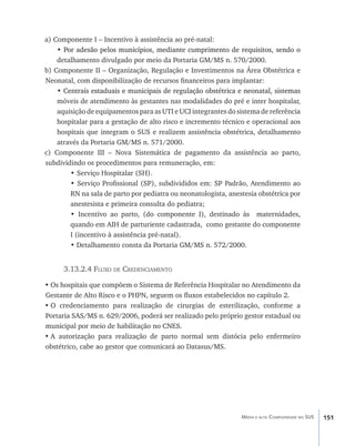 a) Componente I – Incentivo à assistência ao pré-natal:
    • Por adesão pelos municípios, mediante cumprimento de requisitos, sendo o
      �������������������������������������������������������������������������
    detalhamento divulgado por meio da Portaria GM/MS n. 570/2000.
b) Componente II – Organização, Regulação e Investimentos na Área Obstétrica e
Neonatal, com disponibilização de recursos financeiros para implantar:
    •������������������������������������������������������������������������������
      Centrais estaduais e municipais de regulação obstétrica e neonatal, sistemas
    móveis de atendimento às gestantes nas modalidades do pré e inter hospitalar,
    aquisição de equipamentos para as UTI e UCI integrantes do sistema de referência
    hospitalar para a gestação de alto risco e incremento técnico e operacional aos
    hospitais que integram o SUS e realizem assistência obstétrica, detalhamento
    através da Portaria GM/MS n. 571/2000.
c) Componente III – Nova Sistemática de pagamento da assistência ao parto,
subdividindo os procedimentos para remuneração, em:
        • 	 erviço Hospitalar (SH).
           S
        • Serviço Profissional (SP), subdivididos em: SP Padrão, Atendimento ao
        RN na sala de parto por pediatra ou neonatologista, anestesia obstétrica por
        anestesista e primeira consulta do pediatra;
        • Incentivo ao parto, (do componente I), destinado às maternidades,
        quando em AIH de parturiente cadastrada, como gestante do componente
        I (incentivo à assistência pré-natal).
        • Detalhamento consta da Portaria GM/MS n. 572/2000.


      3.13.2.4 Fluxo de Credenciamento

•	Os hospitais que compõem o Sistema de Referência Hospitalar no Atendimento da
Gestante de Alto Risco e o PHPN, seguem os fluxos estabelecidos no capítulo 2.
•	O credenciamento para realização de cirurgias de esterilização, conforme a
Portaria SAS/MS n. 629/2006, poderá ser realizado pelo próprio gestor estadual ou
municipal por meio de habilitação no CNES.
•	A autorização para realização de parto normal sem distócia pelo enfermeiro
obstétrico, cabe ao gestor que comunicará ao Datasus/MS.




                                                                Média e alta Complexidade no SUS   151
 