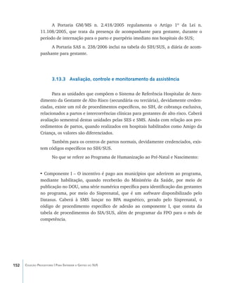 A Portaria GM/MS n. 2.418/2005 regulamenta o Artigo 1º da Lei n.
                11.108/2005, que trata da presença de acompanhante para gestante, durante o
                período de internação para o parto e puerpério imediato nos hospitais do SUS;
                     A Portaria SAS n. 238/2006 inclui na tabela do SIH/SUS, a diária de acom-
                panhante para gestante.




                        3.13.3 Avaliação, controle e monitoramento da assistência

                      Para as unidades que compõem o Sistema de Referência Hospitalar de Aten-
                dimento da Gestante de Alto Risco (secundária ou terciária), devidamente creden-
                ciadas, existe um rol de procedimentos específicos, no SIH, de cobrança exclusiva,
                relacionados a partos e intercorrências clínicas para gestantes de alto risco. Caberá
                avaliação semestral destas unidades pelas SES e SMS. Ainda com relação aos pro-
                cedimentos de partos, quando realizados em hospitais habilitados como Amigo da
                Criança, os valores são diferenciados.
                     Também para os centros de partos normais, devidamente credenciados, exis-
                tem códigos específicos no SIH/SUS.
                        No que se refere ao Programa de Humanização ao Pré-Natal e Nascimento:


                • Componente I – O incentivo é pago aos municípios que aderirem ao programa,
                mediante habilitação, quando receberão do Ministério da Saúde, por meio de
                publicação no DOU, uma série numérica específica para identificação das gestantes
                no programa, por meio do Sisprenatal, que é um software disponibilizado pelo
                Datasus. Caberá à SMS lançar no BPA magnético, gerado pelo Sisprenatal, o
                código de procedimento específico de adesão ao componente I, que consta da
                tabela de procedimentos do SIA/SUS, além de programar da FPO para o mês de
                competência.




152   Coleção Progestores | Para Entender a Gestão do SUS
 