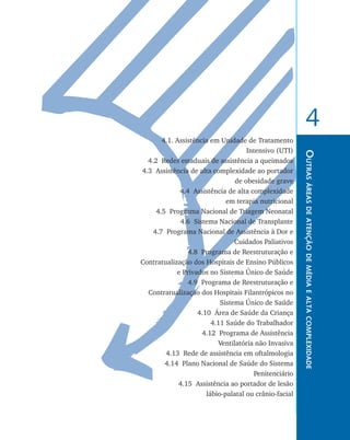 4
           4.1. Assistência em Unidade de Tratamento
                                        Intensivo (UTI)




                                                           Outras áreas de atenção de média e alta complexidade
	     4.2 Redes estaduais de assistência a queimados
	   4.3 Assistência de alta complexidade ao portador
                                    de obesidade grave
                 4.4 Assistência de alta complexidade
                                 em terapia nutricional
	        4.5 Programa Nacional de Triagem Neonatal
	                4.6 Sistema Nacional de Transplante
	       4.7 Programa Nacional de Assistência à Dor e
                                    Cuidados Paliativos
	                   4.8 Programa de Reestruturação e
    Contratualização dos Hospitais de Ensino Públicos
                e Privados no Sistema Único de Saúde
	                   4.9 Programa de Reestruturação e
      Contratualização dos Hospitais Filantrópicos no
                               Sistema Único de Saúde
	                      4.10 Área de Saúde da Criança
	                           4.11 Saúde do Trabalhador
	                        4.12 Programa de Assistência
                              Ventilatória não Invasiva
	           4.13 Rede de assistência em oftalmologia
	           4.14 Plano Nacional de Saúde do Sistema
                                          Penitenciário
	                4.15 Assistência ao portador de lesão
                          lábio-palatal ou crânio-facial
 