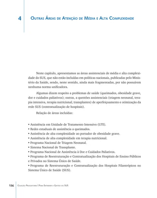 4            Outras Áreas de Atenção de Média e Alta Complexidade




                      Neste capítulo, apresentamos as áreas assistenciais de média e alta complexi-
                dade do SUS, que não estão incluídas em políticas nacionais, publicadas pelo Minis-
                tério da Saúde, sendo, neste sentido, ainda mais fragmentadas, por não possuírem
                nenhuma norma unificadora.
                      Algumas dizem respeito a problemas de saúde (queimados, obesidade grave,
                dor e cuidados paliativos); outras, a questões assistenciais (triagem neonatal, tera-
                pia intensiva, terapia nutricional, transplantes) de aperfeiçoamento e otimização da
                rede SUS (contratualização de hospitais).
                        Relação de áreas incluídas:


                •	Assistência em Unidade de Tratamento Intensivo (UTI).
                •	Redes estaduais de assistência a queimados.
                •	Assistência de alta complexidade ao portador de obesidade grave.
                •	Assistência de alta complexidade em terapia nutricional.
                •	Programa Nacional de Triagem Neonatal.
                •	Sistema Nacional de Transplante.
                •	Programa Nacional de Assistência à Dor e Cuidados Paliativos.
                •	Programa de Reestruturação e Contratualização dos Hospitais de Ensino Públicos
                e Privados no Sistema Único de Saúde.
                •	Programa de Reestruturação e Contratualização dos Hospitais Filantrópicos no
                Sistema Único de Saúde (SUS).



156   Coleção Progestores | Para Entender a Gestão do SUS
 