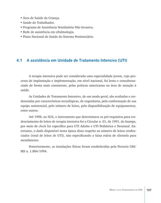 •	Área de Saúde da Criança.
  •	Saúde do Trabalhador.
  •	Programa de Assistência Ventilatória Não Invasiva.
  •	Rede de assistência em oftalmologia.
  •	Plano Nacional de Saúde do Sistema Penitenciário.




4.1   A assistência em Unidade de Tratamento Intensivo (UTI)


        A terapia intensiva pode ser considerada uma especialidade jovem, cujo pro-
  cesso de implantação e implementação, em nível nacional, foi lento e consubstan-
  ciado de forma mais consistente, pelas práticas americanas na área de atenção à
  saúde.
        As Unidades de Tratamento Intensivo, de um modo geral, são avaliadas e cre-
  denciadas por características tecnológicas, de engenharia, pela conformação de sua
  equipe assistencial, pelo número de leitos, pela disponibilização de equipamentos,
  entre outros.
        Até 1998, no SUS, o instrumento que determinava os pré-requisitos para cre-
  denciamento de leitos de terapia intensiva foi a Circular n. 01, de 1991, do Inamps,
  por meio de check list específico para UTI Adulto e UTI Pediátrica e Neonatal. En-
  tretanto, o dado disponível nesta época dizia respeito ao número de leitos creden-
  ciados (total de leitos de UTI), não especificando a faixa etária de clientela para
  atendimento.
       Posteriormente, as instalações físicas foram estabelecidas pela Portaria GM/
  MS n. 1.884/1994.




                                                                  Média e alta Complexidade no SUS   157
 