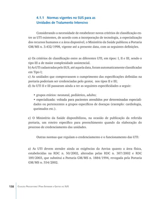 4.1.1 Normas vigentes no SUS para as
                        Unidades de Tratamento Intensivo

                       Considerando a necessidade de estabelecer novos critérios de classificação en-
                tre as UTI existentes, de acordo com a incorporação de tecnologia, a especialização
                dos recursos humanos e a área disponível, o Ministério da Saúde publicou a Portaria
                GM/MS n. 3.432/1998, vigente até a presente data, com as seguintes definições.


                a) Os critérios de classificação entre as diferentes UTI, em tipos: I, II e III, sendo o
                tipo III a de maior complexidade assistencial.
                b) As UTI cadastradas pelo SUS, até aquela data, foram automaticamente classificadas
                em Tipo I;
                c) As unidades que comprovassem o cumprimento das especificações definidas na
                portaria poderiam ser credenciadas pelo gestor, nos tipos II e III;
                d) As UTI II e III passaram ainda a ter as seguintes especificidades a seguir:

                     • grupos etários: neonatal, pediátrico, adulto;
                     • ���������������������������������������������������������������������������
                       especializada: voltada para pacientes atendidos por determinadas especiali-
                     dades ou pertencentes a grupos específicos de doenças (exemplo: cardiologia,
                     queimados etc.).

                e) O Ministério da Saúde disponibilizou, na ocasião de publicação da referida
                portaria, um roteiro específico para preenchimento quando da elaboração do
                processo de credenciamento das unidades.


                        Outras normas que regulam o credenciamento e o funcionamento das UTI:


                a) As UTI devem atender ainda as exigências da Anvisa quanto a área física,
                estabelecidas na RDC n. 50/2002, alteradas pelas RDC n. 307/2002 e RDC
                189/2003, que substitui a Portaria GM/MS n. 1884/1994, revogada pela Portaria
                GM/MS n. 554/2002.




158   Coleção Progestores | Para Entender a Gestão do SUS
 