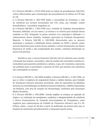 b) A Portaria GM/MS n. 2.919/1998 inclui na tabela de procedimentos SIH/SUS,
valores diferenciados para remuneração dos procedimentos de diárias de UTI tipo
II e III.
c) A Portaria MS/SAS n. 494/1999 define a necessidade de formalizar a rede
de referência aos serviços terceirizados das UTI, como, por exemplo: estudo
hemodinâmico, ressonância magnética etc.
d) A Portaria GM/MS n. 1.091/1999 cria a Unidade de Cuidados Intermediários
Neonatal, definindo, em seu anexo I, as normas e os critérios para inclusão dessas
unidades no SUS, delegando ao gestor estadual e/ou municipal a definição e o
cadastramento dessas unidades, mediante aprovação na Comissão Intergestores
Bipartite. A Portaria SAS/MS n. 629/2006 descentraliza para os gestores
municipais e estaduais a habilitação dessas unidades no CNES e destina, ainda,
recursos financeiros para custeio dessas unidades, a serem incorporados aos limites
financeiros de média e alta complexidade dos estados, conforme distribuição no
anexo II da portaria.


     Ressalte-se que o recurso financeiro liberado não foi suficiente para atender
a demanda dos estados e municípios, além da medida não contemplar cuidados in-
termediários para pacientes pediátricos e adultos, o que, até o momento, representa
um problema para os prestadores e gestores do SUS, que prestam esta assistência
não contemplada no sistema.


e) A Portaria GM/MS n. 332/2000 modifica a Portaria GM/MS n. 3.432/1998, no
que se refere à exigência��������������������������������������������������������
                           do responsável técnico e médico diarista, para Unidade
de Tratamento Intensivo Neonatal, permitindo, além do especialista em Medicina
                                                                          ���������
Intensiva ou com habilitação em Medicina Intensiva Pediátrica, o Médico Especialista
em Pediatria, com área de atuação em Neonatologia, conferidos pela Associação
Médica Brasileira.
f) A Portaria GM/MS n. 905/2000, visand������������������������������������
                                             o ampliar os avanços na captação de
órgãos e na realização�������������������������������������������������������������
                        de transplantes, estabelece a obrigatoriedade da existência
e efetivo funcionamento de Comissão Intra-hospitalar de Transplantes, como
exigência para cadastramento de Unidade de Tratamento Intensivo tipo II e III.
Definiu, ainda, o prazo de 90 dias a partir da publicação da portaria para que os
hospitais já cadastrados providenciassem a adequação àquela norma.



                                                                Média e alta Complexidade no SUS   159
 