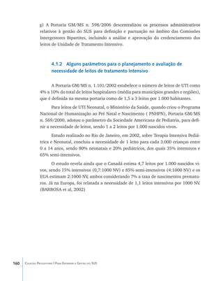 g) A Portaria GM/MS n. 598/2006 desc����������������������������������������
                                                           entralizou os processos administrativos
                relativos à gestão do SUS para definição e pactuação no âmbito das Comissões
                Intergestores Bipartites, incluindo a análise e aprovação do credenciamento dos
                leitos de Unidade de Tratamento Intensivo.



                        4.1.2 Alguns parâmetros para o planejamento e avaliação de
                        necessidade de leitos de tratamento Intensivo

                      A Portaria GM/MS n. 1.101/2002 estabelece o número de leitos de UTI como
                4% a 10% do total de leitos hospitalares (média para municípios grandes e regiões),
                que é definida na mesma portaria como de 1,5 a 3 leitos por 1.000 habitantes.
                      Para leitos de UTI Neonatal, o Ministério da Saúde, quando criou o Programa
                Nacional de Humanização ao Pré Natal e Nascimento ( PNHPN), Portaria GM/MS
                n. 569/2000, adotou o parâmetro da Sociedade Americana de Pediatria, para defi-
                nir a necessidade de leitos, sendo 1 a 2 leitos por 1.000 nascidos vivos.
                       Estudo realizado no Rio de Janeiro, em 2002, sobre Terapia Intensiva Pediá-
                trica e Neonatal, concluiu a necessidade de 1 leito para cada 3.000 crianças entre
                0 a 14 anos, sendo 80% neonatais e 20% pediátricos, dos quais 35% intensivos e
                65% semi-intensivos.
                      O estudo revela ainda que o Canadá estima 4,7 leitos por 1.000 nascidos vi-
                vos, sendo 15% intensivos (0,7:1000 NV) e 85% semi-intensivos (4:1000 NV) e os
                EUA estimam 2:1000 NV ambos considerando 7% a taxa de nascimentos prematu-
                                         ,
                ros. Já na Europa, foi relatada a necessidade de 1,1 leitos intensivos por 1000 NV.
                (BARBOSA et al, 2002)




160   Coleção Progestores | Para Entender a Gestão do SUS
 