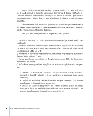 Após o término do prazo previsto na Consulta Pública, a Secretaria de Aten-
                ção à Saúde convida o Conselho Nacional de Secretários de Saúde (CONASS) e o
                Conselho Nacional de Secretários Municipais de Saúde (Conasems) para reunião
                conjunta com especialistas da área, com a finalidade de discutir as sugestões enca-
                minhadas.
                      Embora tenham sido apontadas questões que mereciam aprofundamento de
                discussões, tanto pelo CONASS quanto pelo Conasems, até o momento o assunto
                não foi retomado pelo Ministério da Saúde.
                        Principais alterações previstas na proposta da nova política:


                a) Contempla a atenção em cuidados intermediários adulto e pediátrico não previsto
                atualmente.
                b) Promove a inserção e incorporação de mecanismos regulatórios na assistência
                em terapia intensiva, envolvendo: pré-hospitalar móvel e não móvel, estruturas de
                assistências pré-UTI e pós UTI.
                c) Define que os hospitais deverão instituir Comissão de Organização e Qualificação
                da Atenção ao Paciente Crítico.
                d) Insere qualificação sistemática em Terapia Intensiva nos Pólos de Capacitação
                Permanente em Saúde.
                e) Define Rede hierarquizada de atenção ao paciente em terapia intensiva composta
                por:

                     • Unidade de Tratamento Intensivo: nas modalidades Adulto, Pediátrico,
                     Neonatal e Infantil (infantil = leitos pediátricos e neonatais num mesmo
                     ambiente);
                     • Unidade de Cuidados Intermediários em Terapia Intensiva: (nas mesmas
                     modalidades de faixa etária que a anterior);
                     • Unidade de Cuidados Progressivos em Terapia Intensiva (leitos de terapia
                     intensiva e leitos de cuidados intermediários num mesmo ambiente), nas
                     mesmas modalidades de faixa etária que as anteriores.




162   Coleção Progestores | Para Entender a Gestão do SUS
 