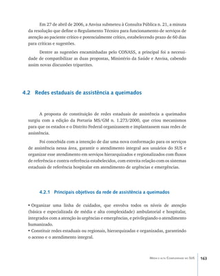 Em 27 de abril de 2006, a Anvisa submeteu à Consulta Pública n. 21, a minuta
  da resolução que define o Regulamento Técnico para funcionamento de serviços de
  atenção ao paciente crítico e potencialmente crítico, estabelecendo prazo de 60 dias
  para críticas e sugestões.
        Dentre as sugestões encaminhadas pelo CONASS, a principal foi a necessi-
  dade de compatibilizar as duas propostas, Ministério da Saúde e Anvisa, cabendo
  assim novas discussões tripartites.




4.2 Redes estaduais de assistência a queimados


         A proposta de constituição de redes estaduais de assistência a queimados
  surgiu com a edição da Portaria MS/GM n. 1.273/2000, que criou mecanismos
  para que os estados e o Distrito Federal organizassem e implantassem suas redes de
  assistência.
        Foi concebida com a intenção de dar uma nova conformação para os serviços
  de assistência nessa área, garantir o atendimento integral aos usuários do SUS e
  organizar esse atendimento em serviços hierarquizados e regionalizados com fluxos
  de referência e contra-referência estabelecidos, com estreita relação com os sistemas
  estaduais de referência hospitalar em atendimento de urgências e emergências.




        4.2.1 Principais objetivos da rede de assistência a queimados

 •	Organizar uma linha de cuidados, que envolva todos os níveis de atenção
 (básica e especializada de média e alta complexidade) ambulatorial e hospitalar,
 integrados com a atenção às urgências e emergências, e privilegiando o atendimento
 humanizado.
 •	Constituir redes estaduais ou regionais, hierarquizadas e organizadas, garantindo
 o acesso e o atendimento integral.



                                                                   Média e alta Complexidade no SUS   163
 