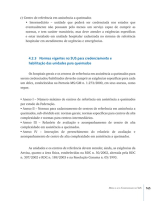 c) Centro de referência em assistência a queimados
    • Intermediário – unidade que poderá ser credenciada nos estados que
    eventualmente não possuam pelo menos um serviço capaz de cumprir as
    normas, e tem caráter transitório, mas deve atender a exigências específicas
    e estar instalado em unidade hospitalar cadastrada no sistema de referência
    hospitalar em atendimento de urgências e emergências.




      4.2.3 Normas vigentes no SUS para credenciamento e
      habilitação das unidades para queimados

     Os hospitais gerais e os centros de referência em assistência a queimados para
serem credenciados/habilitados deverão cumprir as exigências específicas para cada
um deles, estabelecidas na Portaria MS/GM n. 1.273/2000, em seus anexos, como
segue.


•	Anexo I – Número máximo de centros de referência em assistência a queimados
por estado da Federação.
•	Anexo II – Normas para cadastramento de centros de referência em assistência a
queimados, sub-dividido em: normas gerais; normas específicas para centros de alta
complexidade e normas para centros intermediários.
•	Anexo III – Relatório de avaliação e acompanhamento de centro de alta
complexidade em assistência a queimados.
•	Anexo IV – Instruções de preenchimento do relatório de avaliação e
acompanhamento de centro de alta complexidade em assistência a queimados.


      As unidades e os centros de referência devem atender, ainda, as exigências da
Anvisa, quanto a área física, estabelecidas na RDC n. 50/2002, alterada pela RDC
n. 307/2002 e RDC n. 189/2003 e na Resolução Conama n. 05/1993.




                                                               Média e alta Complexidade no SUS   165
 