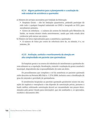 4.2.4 Alguns parâmetros para o planejamento e a avaliação da
                        rede estadual de assistência a queimados


                a) Número de serviços necessários por Unidade da Federação
                    •	 Hospitais Gerais – não há limitação quantitativa, podendo participar da
                    rede todo e qualquer hospital cadastrado no CNES e integrado ao SUS, para
                    atendimento primário.
                    •	 Centro de referência – o número de centros foi limitado pelo Ministério da
                    Saúde, na norma técnica citada anteriormente, sendo que todo estado deve
                    credenciar pelo menos um centro.
                b) Número de leitos especializados para a assistência a queimados
                    • O número de leitos por centro de referência deve de, no mínimo, 8 e, no
                    máximo, 20.




                        4.2.5 Avaliação, controle e monitoramento da atenção em
                        alta complexidade em paciente com queimaduras

                     Os hospitais gerais e os centros de referência de atendimento a queimados de-
                vem submeter-se a regulação, fiscalização, controle e avaliação do gestor estadual e
                municipal, dependendo das responsabilidades de cada um deles.
                      Os procedimentos que compõem o rol da assistência ao paciente queimado
                estão descritos na Portaria MS/SAS n. 1.274/2000, inclusive com a classificação de
                grau de extensão e gravidade de queimaduras.
                      O atendimento hospitalar ao paciente queimado geralmente ocorre em situ-
                ações de urgência e emergência e não depende de autorização prévia, portanto o
                laudo médico solicitando autorização deverá ser encaminhado nos prazos deter-
                minados pelo gestor (laudo para internação), que são analisados e, se aprovados,
                recebem o documento AIH.




166   Coleção Progestores | Para Entender a Gestão do SUS
 