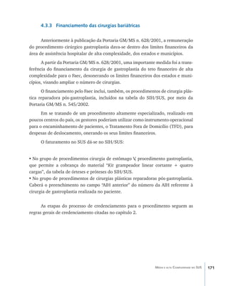 4.3.3 Financiamento das cirurgias bariátricas

      Anteriormente à publicação da Portaria GM/MS n. 628/2001, a remuneração
do procedimento cirúrgico gastroplastia dava-se dentro dos limites financeiros da
área de assistência hospitalar de alta complexidade, dos estados e municípios.
      A partir da Portaria GM/MS n. 628/2001, uma importante medida foi a trans-
ferência do financiamento da cirurgia de gastroplastia do teto financeiro de alta
complexidade para o Faec, desonerando os limites financeiros dos estados e muni-
cípios, visando ampliar o número de cirurgias.
      O financiamento pelo Faec inclui, também, os procedimentos de cirurgia plás-
tica reparadora pós-gastroplastia, incluídos na tabela do SIH/SUS, por meio da
Portaria GM/MS n. 545/2002.
      Em se tratando de um procedimento altamente especializado, realizado em
poucos centros do país, os gestores poderiam utilizar como instrumento operacional
para o encaminhamento de pacientes, o Tratamento Fora de Domicílio (TFD), para
despesas de deslocamento, onerando os seus limites financeiros.
      O faturamento no SUS dá-se no SIH/SUS:


•	No grupo de procedimentos cirurgia de estômago V procedimento gastroplastia,
                                                     ,
que permite a cobrança do material “Kit grampeador linear cortante + quatro
cargas”, da tabela de órteses e próteses do SIH/SUS.
•	No grupo de procedimentos de cirurgias plásticas reparadoras pós-gastroplastia.
Caberá o preenchimento no campo “AIH anterior” do número da AIH referente à
cirurgia de gastroplastia realizada no paciente.


      As etapas do processo de credenciamento para o procedimento seguem as
regras gerais de credenciamento citadas no capítulo 2.




                                                               Média e alta Complexidade no SUS   171
 