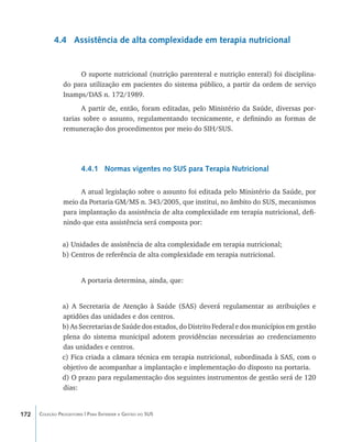 4.4 Assistência de alta complexidade em terapia nutricional


                     O suporte nutricional (nutrição parenteral e nutrição enteral) foi disciplina-
                do para utilização em pacientes do sistema público, a partir da ordem de serviço
                Inamps/DAS n. 172/1989.
                      A partir de, então, foram editadas, pelo Ministério da Saúde, diversas por-
                tarias sobre o assunto, regulamentando tecnicamente, e definindo as formas de
                remuneração dos procedimentos por meio do SIH/SUS.




                        4.4.1 Normas vigentes no SUS para Terapia Nutricional

                      A atual legislação sobre o assunto foi editada pelo Ministério da Saúde, por
                meio da Portaria GM/MS n. 343/2005, que institui, no âmbito do SUS, mecanismos
                para implantação da assistência de alta complexidade em terapia nutricional, defi-
                nindo que esta assistência será composta por:


                a) Unidades de assistência de alta complexidade em terapia nutricional;
                b) Centros de referência de alta complexidade em terapia nutricional.


                        A portaria determina, ainda, que:


                a) A Secretaria de Atenção à Saúde (SAS) deverá regulamentar as atribuições e
                aptidões das unidades e dos centros.
                b) As Secretarias de Saúde dos estados, do Distrito Federal e dos municípios em gestão
                plena do sistema municipal adotem providências necessárias ao credenciamento
                das unidades e centros.
                c) Fica criada a câmara técnica em terapia nutricional, subordinada à SAS, com o
                objetivo de acompanhar a implantação e implementação do disposto na portaria.
                d) O prazo para regulamentação dos seguintes instrumentos de gestão será de 120
                dias:


172   Coleção Progestores | Para Entender a Gestão do SUS
 