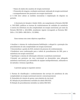 • Banco de dados dos usuários de terapia nutricional.
   • Protocolos de triagem e avaliação nutricional, indicação de terapia nutricional
   e acompanhamento dos pacientes em terapia nutricional.
e) A SAS deve adotar as medidas necessárias à implantação do disposto na
portaria.


      A Secretaria de Atenção à Saúde (SAS), em cumprimento à Portaria GM/MS
n. 343/2005, publicou as normas de credenciamento de unidades de assistência
e centros de referência em alta complexidade em terapia nutricional, por meio da
Portaria MS/SAS n. 224/2006, atualmente vigente (revogando as Portarias MS/
SAS n. 131/2005 e MS/SAS n. 15/2006).


      Estas normas tem como objetivos específicos:


•	Atualizar o sistema de credenciamento/habilitação e adequá-lo a prestação dos
procedimentos de alta complexidade em terapia nutricional.
•	Descentralizar a gestão do SUS, inclusive do processo de credenciamento.
•	Estabelecer nova conformação para a tabela de procedimentos do SIH, para a
assistência em terapia nutricional.
•	Aperfeiçoar o sistema de informação referente à assistência nutricional.
•	Garantir aos pacientes em risco nutricional ou desnutridos uma adequada
assistência nutricional, por intermédio de equipes multiprofissionais, utilizando-se
de métodos e técnicas específicas.


      A portaria agrega os seguintes anexos:


I. Normas de classificação e credenciamento dos serviços de assistência de alta
complexidade em terapia nutricional enteral e enteral/parenteral.
II. Formulário de vistoria do gestor, com relatório da visa local.
III. Relação de procedimentos excluídos da tabela SIH/SUS.
IV Relação de procedimentos incluídos na tabela SIH/SUS.
  .




                                                                Média e alta Complexidade no SUS   173
 