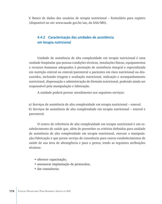 V Banco de dados dos usuários de terapia nutricional – formulário para registro
                 .
                (disponível no site www.saude.gov.br/sas, da SAS/MS).



                        4.4.2 Caracterização das unidades de assistência
                        em terapia nutricional



                      Unidade de assistência de alta complexidade em terapia nutricional é uma
                unidade hospitalar que possua condições técnicas, instalações físicas, equipamentos
                e recursos humanos adequados à prestação de assistência integral e especializada
                em nutrição enteral ou enteral/parenteral a pacientes em risco nutricional ou des-
                nutridos, incluindo triagem e avaliação nutricional, indicação e acompanhamento
                nutricional, dispensação e administração de fórmula nutricional, podendo ainda ser
                responsável pela manipulação e fabricação.
                        A unidade poderá prestar atendimento nos seguintes serviços:


                a) Serviços de assistência de alta complexidade em terapia nutricional – enteral.
                b) Serviços de assistência de alta complexidade em terapia nutricional – enteral e
                parenteral.


                      O centro de referência de alta complexidade em terapia nutricional é um es-
                tabelecimento de saúde que, além de preencher os critérios definidos para unidade
                de assistência de alta complexidade em terapia nutricional, execute a manipula-
                ção/fabricação e que preste serviço de consultoria para outros estabelecimentos de
                saúde de sua área de abrangência e para o gestor, tendo as seguintes atribuições
                técnicas:


                     •�����������������������
                       oferecer capacitação;
                     • assessorar implantação de protocolos;
                       �������������������������������������
                     • dar consultoria;
                       �����������������




174   Coleção Progestores | Para Entender a Gestão do SUS
 
