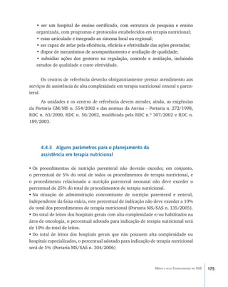 • ��������������������������������������������������������������������������
      ser um hospital de ensino certificado, com estrutura de pesquisa e ensino
    organizada, com programas e protocolos estabelecidos em terapia nutricional;
    • estar articulado e integrado ao sistema local ou regional;
      �����������������������������������������������������������
    • ser capaz de zelar pela eficiência, eficácia e efetividade das ações prestadas;
      �������������������������������������������������������������������������������
    •������������������������������������������������������������������
      dispor de mecanismos de acompanhamento e avaliação de qualidade;
    • ����������������������������������������������������������������������������
      subsidiar ações dos gestores na regulação, controle e avaliação, incluindo
    estudos de qualidade e custo efetividade.


       Os centros de referência deverão obrigatoriamente prestar atendimento aos
serviços de assistência de alta complexidade em terapia nutricional enteral e paren-
teral.
     As unidades e os centros de referência devem atender, ainda, as exigências
da Portaria GM/MS n. 554/2002 e das normas da Anvisa – Portaria n. 272/1998,
RDC n. 63/2000, RDC n. 50/2002, modificada pela RDC n.º 307/2002 e RDC n.
189/2003.




      4.4.3 Alguns parâmetros para o planejamento da
      assistência em terapia nutricional

•	Os procedimentos de nutrição parenteral não deverão exceder, em conjunto,
o percentual de 5% do total de todos os procedimentos de terapia nutricional, e
o procedimento relacionado a nutrição parenteral neonatal não deve exceder o
percentual de 25% do total de procedimentos de terapia nutricional.
•	Na situação de administração concomitante de nutrição parenteral e enteral,
independente da faixa etária, este percentual de indicação não deve exceder a 10%
do total dos procedimentos de terapia nutricional (Portaria MS/SAS n. 135/2005).
•	Do total de leitos dos hospitais gerais com alta complexidade e/ou habilitados na
área de oncologia, o percentual adotado para indicação de terapia nutricional será
de 10% do total de leitos.
•	Do total de leitos dos hospitais gerais que não possuem alta complexidade ou
hospitais especializados, o percentual adotado para indicação de terapia nutricional
será de 5% (Portaria MS/SAS n. 304/2006)



                                                                 Média e alta Complexidade no SUS   175
 