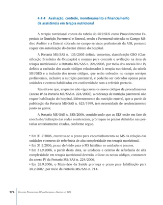 4.4.4 Avaliação, controle, monitoramento e financiamento
                        da assistência em terapia nutricional

                      A terapia nutricional consta da tabela do SIH/SUS como Procedimentos Es-
                peciais de Nutrição Parenteral e Enteral, sendo a Parenteral cobrada no Campo Mé-
                dico Auditor e a Enteral cobrada no campo serviços profissionais da AIH, portanto
                requer em autorização do diretor clínico do hospital.
                       A Portaria MS/SAS n. 135/2005 definiu conceitos, classificação CBO (Clas-
                sificação Brasileira de Ocupação) e normas para controle e avaliação na área de
                terapia nutricional e a Portaria MS/SAS n. 224/2006, por meio dos anexos III e IV ,
                definiu a exclusão dos atuais códigos relacionados à terapia nutricional, da tabela
                SIH/SUS e a inclusão dos novos códigos, que serão cobrados no campo serviços
                profissionais, inclusive a nutrição parenteral, e poderão ser cobrados apenas pelas
                unidades e centros habilitados em conformidade com a referida portaria.
                      Ressalta-se que, enquanto não vigorarem os novos códigos de procedimentos
                (anexo IV da Portaria MS/SAS n. 224/2006), a cobrança de nutrição parenteral não
                requer habilitação do hospital, diferentemente da nutrição enteral, que a partir da
                publicação da Portaria MS/SAS n. 623/1999, tem necessidade de credenciamento
                junto ao gestor.
                       A Portaria MS/SAS n. 385/2006, considerando que as SES estão em fase de
                conclusão/definição das redes assistenciais, prorrogou os prazos definidos nas por-
                tarias anteriormente citadas, conforme segue.


                •	Em 31.7.2006, encerrou-se o prazo para encaminhamento ao MS da relação das
                unidades e centros de referência de alta complexidade em terapia nutricional.
                •	Em 31.8.2006, prazo definido para o MS habilitar as unidades e centros.
                •	Em 31.9.2006, a partir desta data, as unidades e centros de referência de alta
                complexidade em terapia nutricional deverão utilizar os novos códigos, constantes
                do anexo IV da Portaria MS/SAS n. 224/2006.
                •	Em 28.9.2006, o Ministério da Saúde prorroga o prazo para habilitação para
                28.2.2007, por meio da Portaria MS/SAS n. 714.




176   Coleção Progestores | Para Entender a Gestão do SUS
 