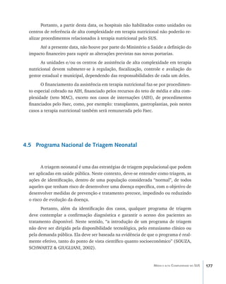 Portanto, a partir desta data, os hospitais não habilitados como unidades ou
  centros de referência de alta complexidade em terapia nutricional não poderão re-
  alizar procedimentos relacionados à terapia nutricional pelo SUS.
       Até a presente data, não houve por parte do Ministério a Saúde a definição do
  impacto financeiro para suprir as alterações previstas nas novas portarias.
        As unidades e/ou os centros de assistência de alta complexidade em terapia
  nutricional devem submeter-se à regulação, fiscalização, controle e avaliação do
  gestor estadual e municipal, dependendo das responsabilidades de cada um deles.
        O financiamento da assistência em terapia nutricional faz-se por procedimen-
  to especial cobrado na AIH, financiado pelos recursos do teto de média e alta com-
  plexidade (teto MAC), exceto nos casos de internações (AIH), de procedimentos
  financiados pelo Faec, como, por exemplo: transplantes, gastroplastias, pois nestes
  casos a terapia nutricional também será remunerada pelo Faec.




4.5 Programa Nacional de Triagem Neonatal


        A triagem neonatal é uma das estratégias de triagem populacional que podem
  ser aplicadas em saúde pública. Neste contexto, deve-se entender como triagem, as
  ações de identificação, dentro de uma população considerada “normal”, de todos
  aqueles que tenham risco de desenvolver uma doença específica, com o objetivo de
  desenvolver medidas de prevenção e tratamento precoce, impedindo ou reduzindo
  o risco de evolução da doença.
        Portanto, além da identificação dos casos, qualquer programa de triagem
  deve contemplar a confirmação diagnóstica e garantir o acesso dos pacientes ao
  tratamento disponível. Neste sentido, “a introdução de um programa de triagem
  não deve ser dirigida pela disponibilidade tecnológica, pelo entusiasmo clínico ou
  pela demanda pública. Ela deve ser baseada na evidência de que o programa é real-
  mente efetivo, tanto do ponto de vista científico quanto socioeconômico” (SOUZA,
  SCHWARTZ & GIUGLIANI, 2002).


                                                                 Média e alta Complexidade no SUS   177
 