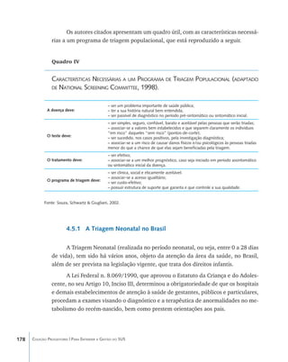 Os autores citados apresentam um quadro útil, com as características necessá-
                rias a um programa de triagem populacional, que está reproduzido a seguir.


                Quadro IV


                Características Necessárias a um Programa de Triagem Populacional (adaptado
                de National Screening Committee, 1998).


                                               – ser um problema importante de saúde pública;
              A doença deve:                   – ter a sua história natural bem entendida;
                                               – ser passível de diagnóstico no período pré-sintomático ou sintomático inicial.
                                               – ser simples, seguro, confiável, barato e aceitável pelas pessoas que serão triadas;
                                               – associar-se a valores bem estabelecidos e que separem claramente os indivíduos
                                               “em risco” daqueles “sem risco” (pontos-de-corte);
              O teste deve:
                                               – ser sucedido, nos casos positivos, pela investigação diagnóstica;
                                               – associar-se a um risco de causar danos físicos e/ou psicológicos às pessoas triadas
                                               menor do que a chance de que elas sejam benefíciadas pela triagem.
                                               – ser efetivo;
              O tratamento deve:               – associar-se a um melhor prognóstico, caso seja iniciado em período assintomático
                                               ou sintomático inicial da doença.
                                               – ser clinica, social e eticamente aceitável;
                                               – associar-se a acesso igualitário;
              O programa de triagem deve:
                                               – ser custo-efetivo;
                                               – possuir estrutura de suporte que garanta e que controle a sua qualidade.


            Fonte: Souza, Schwartz & Giugliani, 2002.




                        4.5.1 A Triagem Neonatal no Brasil

                      A Triagem Neonatal (realizada no período neonatal, ou seja, entre 0 a 28 dias
                de vida), tem sido há vários anos, objeto da atenção da área da saúde, no Brasil,
                além de ser prevista na legislação vigente, que trata dos direitos infantis.
                      A Lei Federal n. 8.069/1990, que aprovou o Estatuto da Criança e do Adoles-
                cente, no seu Artigo 10, Inciso III, determinou a obrigatoriedade de que os hospitais
                e demais estabelecimentos de atenção à saúde de gestantes, públicos e particulares,
                procedam a exames visando o diagnóstico e a terapêutica de anormalidades no me-
                tabolismo do recém-nascido, bem como prestem orientações aos pais.




178   Coleção Progestores | Para Entender a Gestão do SUS
 