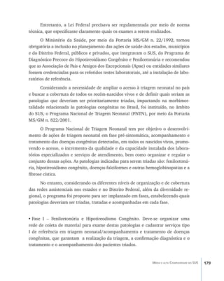 Entretanto, a Lei Federal precisava ser regulamentada por meio de norma
técnica, que especificasse claramente quais os exames a serem realizados.
      O Ministério da Saúde, por meio da Portaria MS/GM n. 22/1992, tornou
obrigatória a inclusão no planejamento das ações de saúde dos estados, municípios
e do Distrito Federal, públicos e privados, que integravam o SUS, do Programa de
Diagnóstico Precoce do Hipotireoidismo Congênito e Fenilcetonúria e recomendou
que as Associação de Pais e Amigos dos Excepcionais (Apae) ou entidades similares
fossem credenciadas para os referidos testes laboratoriais, até a instalação de labo-
ratórios de referência.
      Considerando a necessidade de ampliar o acesso à triagem neonatal no país
e buscar a cobertura de todos os recém-nascidos vivos e de definir quais seriam as
patologias que deveriam ser prioritariamente triadas, impactando na morbimor-
talidade relacionada às patologias congênitas no Brasil, foi instituído, no âmbito
do SUS, o Programa Nacional de Triagem Neonatal (PNTN), por meio da Portaria
MS/GM n. 822/2001.
       O Programa Nacional de Triagem Neonatal tem por objetivo o desenvolvi-
mento de ações de triagem neonatal em fase pré-sintomática, acompanhamento e
tratamento das doenças congênitas detectadas, em todos os nascidos vivos, promo-
vendo o acesso, o incremento da qualidade e da capacidade instalada dos labora-
tórios especializados e serviços de atendimento, bem como organizar e regular o
conjunto dessas ações. As patologias indicadas para serem triadas são: fenilcetonú-
ria, hipotireoidismo congênito, doenças falciformes e outras hemoglobinopatias e a
fibrose cística.
      No entanto, considerando os diferentes níveis de organização e de cobertura
das redes assistenciais nos estados e no Distrito Federal, além da diversidade re-
gional, o programa foi proposto para ser implantado em fases, estabelecendo quais
patologias deveriam ser triadas, tratadas e acompanhadas em cada fase.


•	Fase I – Fenilcetonúria e Hipotireodismo Congênito. Deve-se organizar uma
rede de coleta de material para exame destas patologias e cadastrar serviços tipo
I de referência em triagem neonatal/acompanhamento e tratamento de doenças
congênitas, que garantam a realização da triagem, a confirmação diagnóstica e o
tratamento e o acompanhamento dos pacientes triados.


                                                                 Média e alta Complexidade no SUS   179
 