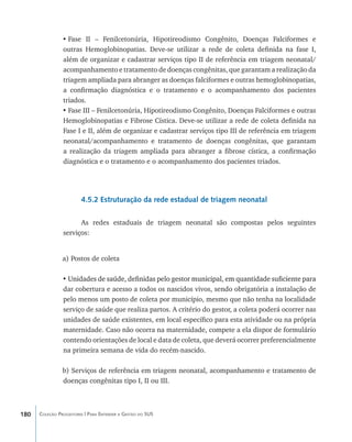 •	Fase II – Fenilcetonúria, Hipotireodismo Congênito, Doenças Falciformes e
                outras Hemoglobinopatias. Deve-se utilizar a rede de coleta definida na fase I,
                além de organizar e cadastrar serviços tipo II de referência em triagem neonatal/
                acompanhamento e tratamento de doenças congênitas, que garantam a realização da
                triagem ampliada para abranger as doenças falciformes e outras hemoglobinopatias,
                a confirmação diagnóstica e o tratamento e o acompanhamento dos pacientes
                triados.
                •	Fase III – Fenilcetonúria, Hipotireodismo Congênito, Doenças Falciformes e outras
                Hemoglobinopatias e Fibrose Cística. Deve-se utilizar a rede de coleta definida na
                Fase I e II, além de organizar e cadastrar serviços tipo III de referência em triagem
                neonatal/acompanhamento e tratamento de doenças congênitas, que garantam
                a realização da triagem ampliada para abranger a fibrose cística, a confirmação
                diagnóstica e o tratamento e o acompanhamento dos pacientes triados.




                        4.5.2 Estruturação da rede estadual de triagem neonatal

                      As redes estaduais de triagem neonatal são compostas pelos seguintes
                serviços:


                a) Postos de coleta

                • ����������������������������������������������������������������������������������
                  Unidades de saúde, definidas pelo gestor municipal, em quantidade suficiente para
                dar cobertura e acesso a todos os nascidos vivos, sendo obrigatória a instalação de
                pelo menos um posto de coleta por município, mesmo que não tenha na localidade
                serviço de saúde que realiza partos. A critério do gestor, a coleta poderá ocorrer nas
                unidades de saúde existentes, em local específico para esta atividade ou na própria
                maternidade. Caso não ocorra na maternidade, compete a ela dispor de formulário
                contendo orientações de local e data de coleta, que deverá ocorrer preferencialmente
                na primeira semana de vida do recém-nascido.

                b) Serviços de referência em triagem neonatal, acompanhamento e tratamento de
                doenças congênitas tipo I, II ou III.



180   Coleção Progestores | Para Entender a Gestão do SUS
 