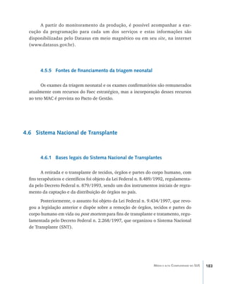 A partir do monitoramento da produção, é possível acompanhar a exe-
  cução da programação para cada um dos serviços e estas informações são
  disponibilizadas pelo Datasus em meio magnético ou em seu site, na internet
  (www.datasus.gov.br).




        4.5.5 Fontes de financiamento da triagem neonatal

        Os exames da triagem neonatal e os exames confirmatórios são remunerados
  atualmente com recursos do Faec estratégico, mas a incorporação desses recursos
  ao teto MAC é prevista no Pacto de Gestão.




4.6 Sistema Nacional de Transplante



        4.6.1 Bases legais do Sistema Nacional de Transplantes

         A retirada e o transplante de tecidos, órgãos e partes do corpo humano, com
  fins terapêuticos e científicos foi objeto da Lei Federal n. 8.489/1992, regulamenta-
  da pelo Decreto Federal n. 879/1993, sendo um dos instrumentos iniciais de regra-
  mento da captação e da distribuição de órgãos no país.
        Posteriormente, o assunto foi objeto da Lei Federal n. 9.434/1997, que revo-
  gou a legislação anterior e dispõe sobre a remoção de órgãos, tecidos e partes do
  corpo humano em vida ou post mortem para fins de transplante e tratamento, regu-
  lamentada pelo Decreto Federal n. 2.268/1997, que organizou o Sistema Nacional
  de Transplante (SNT).




                                                                   Média e alta Complexidade no SUS   183
 