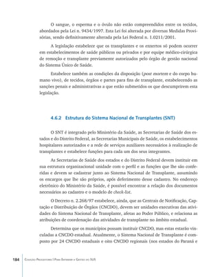 O sangue, o esperma e o óvulo não estão compreendidos entre os tecidos,
                abordados pela Lei n. 9434/1997. Esta Lei foi alterada por diversas Medidas Provi-
                sórias, sendo definitivamente alterada pela Lei Federal n. 1.0211/2001.
                      A legislação estabelece que os transplantes e os enxertos só podem ocorrer
                em estabelecimentos de saúde públicos ou privados e por equipe médico-cirúrgica
                de remoção e transplante previamente autorizados pelo órgão de gestão nacional
                do Sistema Único de Saúde.
                       Estabelece também as condições da disposição (post mortem e do corpo hu-
                mano vivo), de tecidos, órgãos e partes para fins de transplante, estabelecendo as
                sanções penais e administrativas a que estão submetidos os que descumprirem esta
                legislação.




                        4.6.2 Estrutura do Sistema Nacional de Transplantes (SNT)

                      O SNT é integrado pelo Ministério da Saúde, as Secretarias de Saúde dos es-
                tados e do Distrito Federal, as Secretarias Municipais de Saúde, os estabelecimentos
                hospitalares autorizados e a rede de serviços auxiliares necessários à realização de
                transplantes e estabelece funções para cada um dos seus integrantes.
                      As Secretarias de Saúde dos estados e do Distrito Federal devem instituir em
                sua estrutura organizacional unidade com o perfil e as funções que lhe são confe-
                ridas e devem se cadastrar junto ao Sistema Nacional de Transplante, assumindo
                os encargos que lhe são próprios, após deferimento desse cadastro. No endereço
                eletrônico do Ministério da Saúde, é possível encontrar a relação dos documentos
                necessários ao cadastro e o modelo de check-list.
                      O Decreto n. 2.268/97 estabelece, ainda, que as Centrais de Notificação, Cap-
                tação e Distribuição de Órgãos (CNCDO), devem ser unidades executivas das ativi-
                dades do Sistema Nacional de Transplante, afetas ao Poder Público, e relaciona as
                atribuições de coordenação das atividades de transplante no âmbito estadual.
                      Determina que os municípios possam instituir CNCDO, mas estas estarão vin-
                culadas a CNCDO estadual. Atualmente, o Sistema Nacional de Transplante é com-
                posto por 24 CNCDO estaduais e oito CNCDO regionais (nos estados do Paraná e



184   Coleção Progestores | Para Entender a Gestão do SUS
 