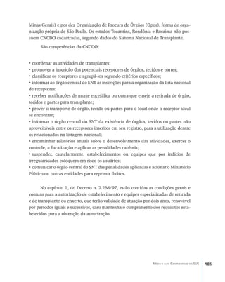 Minas Gerais) e por dez Organização de Procura de Órgãos (Opos), forma de orga-
nização própria de São Paulo. Os estados Tocantins, Rondônia e Roraima não pos-
suem CNCDO cadastradas, segundo dados do Sistema Nacional de Transplante.
      São competências da CNCDO:


•	coordenar as atividades de transplantes;
•	promover a inscrição dos potenciais receptores de órgãos, tecidos e partes;
•	classificar os receptores e agrupá-los segundo critérios específicos;
•	informar ao órgão central do SNT as inscrições para a organização da lista nacional
de receptores;
•	receber notificações de morte encefálica ou outra que enseje a retirada de órgão,
tecidos e partes para transplante;
•	prover o transporte de órgão, tecido ou partes para o local onde o receptor ideal
se encontrar;
•	informar o órgão central do SNT da existência de órgãos, tecidos ou partes não
aproveitáveis entre os receptores inscritos em seu registro, para a utilização dentre
os relacionados na listagem nacional;
•	encaminhar relatórios anuais sobre o desenvolvimento das atividades, exercer o
controle, a fiscalização e aplicar as penalidades cabíveis;
•	suspender, cautelarmente, estabelecimentos ou equipes que por indícios de
irregularidades coloquem em risco os usuários;
•	comunicar o órgão central do SNT das penalidades aplicadas e acionar o Ministério
Público ou outras entidades para reprimir ilícitos.


       No capítulo II, do Decreto n. 2.268/97, estão contidas as condições gerais e
comuns para a autorização de estabelecimento e equipes especializadas de retirada
e de transplante ou enxerto, que terão validade de atuação por dois anos, renovável
por períodos iguais e sucessivos, caso mantenha o cumprimento dos requisitos esta-
belecidos para a obtenção da autorização.




                                                                 Média e alta Complexidade no SUS   185
 