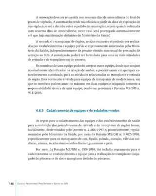 A renovação deve ser requerida com sessenta dias de antecedência do final do
                prazo de vigência. A autorização perde sua eficácia a partir da data de expiração de
                sua vigência e até a decisão sobre o pedido de renovação (exceto quando solicitada
                com sessenta dias de antecedência; neste caso será prorrogada automaticamente
                até que haja manifestação definitiva do Ministério da Saúde).
                      A retirada e o transplante de órgãos, tecidos ou partes só poderão ser realiza-
                dos por estabelecimentos e equipes prévia e expressamente autorizadas pelo Minis-
                tério da Saúde, independentemente de possuir vínculo contratual de prestação de
                serviços ao SUS. A autorização poderá ser formulada para uma ou mais atividades
                de retirada e de transplante ou de enxerto.
                      Os membros de uma equipe poderão integrar outra equipe, desde que estejam
                nominalmente identificados na relação de ambas, e poderão atuar em qualquer es-
                tabelecimento autorizado, para as atividades relacionadas ao transplante e retirada
                de órgão. Esta norma não é válida para equipes de transplante de medula óssea, em
                que os membros podem atuar no máximo em duas equipes e ocupando somente a
                responsabilidade técnica de uma equipe, conforme preconiza a Portaria MS/GM n.
                931/2006.




                        4.6.3 Cadastramento de equipes e de estabelecimentos

                       As regras para o cadastramento das equipes e dos estabelecimentos de saúde
                para a realização dos procedimentos de retirada e de transplante de órgãos foram,
                inicialmente, determinadas pelo Decreto n. 2.268/1997 e, posteriormente, regula-
                mentadas pelo Ministério da Saúde, por meio da Portaria MS/GM n. 3.407/1998,
                especificamente para os transplantes de rim, fígado, pulmão, coração, válvulas car-
                díacas, córnea, tecidos ósteo-condro-fáscio-ligamentoso e pele.
                     Por meio da Portaria MS/GM n. 935/1999, foi incluído regramento para o
                cadastramento de estabelecimento e equipe para a realização de transplante conju-
                gado de pâncreas e de rim e transplante isolado de pâncreas.




186   Coleção Progestores | Para Entender a Gestão do SUS
 