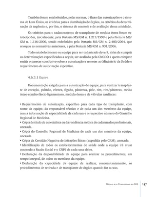Também foram estabelecidos, pelas normas, o fluxo das autorizações e o siste-
ma de Lista Única, os critérios para a distribuição de órgãos, os critérios da determi-
nação da urgência e, por fim, o sistema de controle e de avaliação dessa atividade.
      Os critérios para o cadastramento de transplante de medula óssea foram es-
tabelecidos, inicialmente, pela Portaria MS/GM n. 1.217/1999 e pela Portaria MS/
GM n. 1.316/2000, sendo redefinidos pela Portaria MS/GM n. 2.480/2004, que
revogou as normativas anteriores, e pela Portaria MS/GM n. 931/2006.
      Todo estabelecimento ou equipe para ser cadastrado deverá, além de cumprir
as determinações especificadas a seguir, ser avaliado pela CNCDO a quem compete
emitir o parecer conclusivo sobre a autorização e remeter ao Ministério da Saúde o
requerimento de autorização específico.


      4.6.3.1 Equipe

      Documentação exigida para a autorização de equipe, para realizar transplan-
te de coração, pulmão, córnea, fígado, pâncreas, pele, rim, rim/pâncreas, tecido
ósteo-condro-fáscio-ligamentoso, medula óssea e de válvulas cardíacas:


•	Requerimento de autorização, específico para cada tipo de transplante, com
nome da equipe, do responsável técnico e de cada um dos membros da equipe,
com a informação da especialidade de cada um e o respectivo número do Conselho
Regional de Medicina.
•	Cópia de título de especialista ou da residência médica de cada um dos profissionais,
anexada.
•	Cópia do Conselho Regional de Medicina de cada um dos membros da equipe,
anexada.
•	Cópia da Certidão Negativa de Infrações Éticas (expedida pelo CRM), anexada.
•	Identificação de todos os estabelecimentos de saúde onde a equipe irá atuar
contendo a Razão Social e o CNPJ de cada uma deles.
•	Declaração da disponibilidade da equipe para realizar os procedimentos, em
tempo integral, de todos os membros da equipe.
•	Declaração da capacidade da equipe de realizar, concomitantemente, os
procedimentos de retirada e de transplante de órgãos quando for o caso.




                                                                  Média e alta Complexidade no SUS   187
 