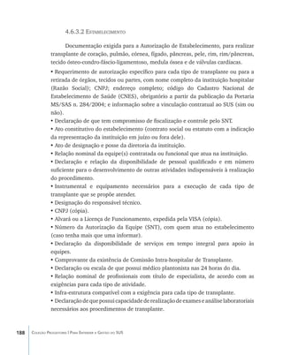 4.6.3.2 Estabelecimento

                      Documentação exigida para a Autorização de Estabelecimento, para realizar
                transplante de coração, pulmão, córnea, fígado, pâncreas, pele, rim, rim/pâncreas,
                tecido ósteo-condro-fáscio-ligamentoso, medula óssea e de válvulas cardíacas.
                •	Requerimento de autorização específico para cada tipo de transplante ou para a
                retirada de órgãos, tecidos ou partes, com nome completo da instituição hospitalar
                (Razão Social); CNPJ; endereço completo; código do Cadastro Nacional de
                Estabelecimento de Saúde (CNES), obrigatório a partir da publicação da Portaria
                MS/SAS n. 284/2004; e informação sobre a vinculação contratual ao SUS (sim ou
                não).
                •	Declaração de que tem compromisso de fiscalização e controle pelo SNT.
                •	Ato constitutivo do estabelecimento (contrato social ou estatuto com a indicação
                da representação da instituição em juízo ou fora dele).
                •	Ato de designação e posse da diretoria da instituição.
                •	Relação nominal da equipe(s) contratada ou funcional que atua na instituição.
                •	Declaração e relação da disponibilidade de pessoal qualificado e em número
                suficiente para o desenvolvimento de outras atividades indispensáveis à realização
                do procedimento.
                •	Instrumental e equipamento necessários para a execução de cada tipo de
                transplante que se propõe atender.
                •	Designação do responsável técnico.
                •	CNPJ (cópia).
                •	Alvará ou a Licença de Funcionamento, expedida pela VISA (cópia).
                •	Número da Autorização da Equipe (SNT), com quem atua no estabelecimento
                (caso tenha mais que uma informar).
                •	Declaração da disponibilidade de serviços em tempo integral para apoio às
                equipes.
                •	Comprovante da existência de Comissão Intra-hospitalar de Transplante.
                •	Declaração ou escala de que possui médico plantonista nas 24 horas do dia.
                •	Relação nominal de profissionais com título de especialista, de acordo com as
                exigências para cada tipo de atividade.
                •	Infra-estrutura compatível com a exigência para cada tipo de transplante.
                •	Declaração de que possui capacidade de realização de exames e análise laboratoriais
                necessários aos procedimentos de transplante.



188   Coleção Progestores | Para Entender a Gestão do SUS
 