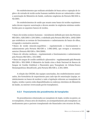 Os estabelecimentos que realizam atividades de busca ativa e captação de ór-
gãos e de retirada de tecido ocular humano também devem ser cadastrados e obter
a autorização do Ministério da Saúde, conforme exigências da Portaria MS/SAS n.
92/2001.
      Os estabelecimentos de saúde que atuam como banco de tecidos regulamen-
tados devem requerer autorização e devem atender às exigências mínimas estabe-
lecidas para os seguintes bancos de tecidos.


•	Banco de tecidos oculares humanos – inicialmente definido por meio das Portarias
MS/GM n. 828/2003 e 239/2004, e redefinido pela Portaria MS/GM n. 2692/2004
que estabeleceu as normas de funcionamento e cadastramento de banco de olhos,
revogando a normativa anterior.
•	Banco de tecido músculo-esquelético – regulamentado o funcionamento e
cadastramento pela Portaria MS/GM n. 1.686/2002, que revogou a normativa
anterior (Portaria MS/GM n. 904/2000).
•	Banco de válvulas cardíacas – regulamentado o funcionamento e cadastramento
pela Portaria MS/GM n. 333/2000.
•	Banco de sangue de cordão umbilical e placentário – regulamentado pela Portaria
                                                    ������������������������������
                                                      ����������������������������
MS/GM n. 903/2000. O Ministério da Saúde criou a Rede Nacional de Bancos de
Sangue de Cordão Umbilical e Placentário para Transplante de Células-Tronco
Hematopoiéticas (BrasilCord), pela Portaria MS/GM n. 2.381/2004.


      A relação das CNCDO, das equipes autorizadas, dos estabelecimentos autori-
zados, dos formulários de requerimento para cada tipo de autorização (equipe, es-
tabelecimento ou banco de tecidos) e toda a legislação referente ao transplante de
órgãos, tecidos e partes estão disponibilizados no endereço eletrônico do Ministério
da Saúde, na internet (www.saude.gov.br/transplantes).


      4.6.4 Financiamento dos procedimentos de transplantes

      Os procedimentos relacionados ao transplante de órgão, tecidos ou partes; ao
re-transplante; à busca ativa de doadores; ao acompanhamento pós-transplante; ao
medicamento para o paciente transplantado são financiados com recursos do Faec,



                                                                Média e alta Complexidade no SUS   189
 