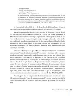 • terapia nutricional;
           • distrofia muscular progressiva;
           • osteogênese imperfecta;
           • fibrose cística e reprodução assistida.
           Os procedimentos da alta complexidade encontram-se relacionados na tabela do SUS,
           em sua maioria no Sistema de Informação Hospitalar, e estão também no Sistema de
           Informações Ambulatoriais em pequena quantidade, mas com impacto financeiro extre-
           mamente alto, como é o caso dos procedimentos de diálise, quimioterapia, radioterapia
           e hemoterapia. (MINISTÉRIO DA SAÚDE, SUS de A a Z, 2005)


      A Portaria SAS/MS n. 968, de 11 de dezembro de 2002, definiu o elenco de
procedimentos considerados de alta complexidade ambulatorial e hospitalar.
       A citação dessas definições não tem o objetivo de fixar uma “relação defini-
tiva” de média e alta complexidade de atenção à saúde, mas, antes, demonstrar as
dificuldades que essas áreas de atenção representam para os gestores do SUS: sua
visão foi desde sempre fragmentária, um conjunto de procedimentos relacionados
nas tradicionais “tabelas de procedimentos do sistema”, ambulatorial ou hospitalar,
selecionados por exclusão, isto é, são os procedimentos que “não cabem” nas uni-
dades básicas de saúde e na atenção primária em saúde, pelos custos ou densidade
tecnológica envolvida.
      Há que se salientar, ainda, que o MS utiliza freqüentemente em suas normas
o conceito de “redes de alta complexidade”, enquanto a literatura sobre o assunto
aborda redes como organizações sistêmicas que desenvolvem um enfoque siste-
mático e planejado para atender às necessidades dos eventos agudos e crônicos,
manifestados no decorrer do ciclo de vida de uma condição ou doença, provendo
intervenções de promoção da saúde, de prevenção das doenças ou danos, de con-
tenção do risco evolutivo, de tratamento, de reabilitação, de manutenção e de su-
porte individual e familiar para o autocuidado, por meio de um conjunto integrado
de pontos de atenção à saúde, que presta uma atenção contínua à população – no
lugar certo, com o custo certo e a qualidade certa – e que se responsabiliza pelos
resultados sanitários e econômicos relativos a essa população. (MENDES, 2005)
      Portanto, para fins de compreensão da normativa sobre o assunto, será man-
tida a nomenclatura de “redes de alta complexidade”, com a ressalva que não há
como conformar redes de atenção à saúde apenas com serviços de alta complexi-
dade.



                                                                         Média e alta Complexidade no SUS   19
 