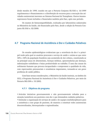desde meados de 1999, ocasião em que a Portaria Conjunta SE/SAS n. 16/1999
                regulamentou o financiamento e a distribuição de recursos para a execução das ati-
                vidades assistenciais inerentes ao Sistema Nacional de Transplante. Outros imunos-
                supressores foram incluídos e financiados também pelo Faec, após esse período.
                      Os exames de histocompatibilidade, realizados por laboratórios cadastrados
                no Ministério da Saúde, são financiados pelo Faec, desde a edição da Portaria Con-
                junta SE/SAS n. 02/2000.




            4.7 Programa Nacional de Assistência à Dor e Cuidados Paliativos


                      Os estudos epidemiológicos evidenciam que a ocorrência da dor é a princi-
                pal razão pela qual os usuários procuram o serviço de saúde e estima-se que entre
                30% e 40% da população brasileira seja acometida de dor crônica, constituindo-se
                na principal causa de absenteísmo, licenças médicas, aposentadorias por doenças,
                indenizações trabalhistas e baixa produtividade no trabalho. É uma das causas do
                sofrimento humano que provoca incapacidade e compromete a qualidade de vida,
                com repercussões psicossociais e econômicas importantes, tornando-se um grave
                problema de saúde pública.
                      Com base nessas considerações, o Ministério da Saúde instituiu, no âmbito do
                SUS, o Programa Nacional de Assistência à Dor e Cuidados Paliativos, por meio da
                Portaria MS/GM n. 19/2002.


                        4.7.1 Objetivos do programa

                •	Articular iniciativas governamentais e não governamentais voltadas para a
                atenção/assistência aos pacientes com dor e que demandem cuidados paliativos.
                •	Estimular a organização de serviços de saúde e de equipes multidisciplinares para
                a assistência a esse grupo de paciente, de maneira a constituir redes assistenciais
                descentralizadas, hierarquizadas e regionalizadas.



190   Coleção Progestores | Para Entender a Gestão do SUS
 
