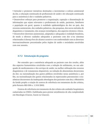 •	Articular e promover iniciativas destinadas a incrementar a cultura assistencial
da dor, a educação continuada de profissionais de saúde e de educação continuada
para a assistência à dor e cuidados paliativos.
•	Desenvolver esforços para promover a organização, captação e disseminação de
informações que sejam relevantes a profissionais de saúde, pacientes, familiares
e população em geral, quanto à realidade epidemiológica da dor no país, dos
recursos assistenciais, dos cuidados paliativos, das pesquisas, dos novos métodos de
diagnóstico e tratamento, dos avanços tecnológicos, dos aspectos técnicos e éticos.
•	Desenvolver diretrizes assistenciais, adaptadas e adequadas à realidade brasileira,
de modo a oferecer cuidados adequados a pacientes com dor e/ou sintomas
relacionados à doença fora de alcance curativo e em conformidade com as diretrizes
internacionalmente preconizadas pelos órgãos de saúde e sociedades envolvidas
com esse assunto.




      4.7.2 Estruturação do programa

      Por entender que a assistência adequada ao paciente com dor resulta, além
dos aspectos humanitários envolvidos com a redução do sofrimento, no uso ade-
quado de medicamentos e dos serviços de saúde; na melhor utilização dos recursos
diagnósticos e de tratamentos disponíveis; na redução do absenteísmo decorrentes
da dor; na racionalização dos gastos públicos envolvidos nessa assistência e, por
fim, na racionalização dos gastos relacionados às repercussões psicossociais e eco-
nômicas decorrentes da inadequada abordagem dos pacientes com dor, o Ministério
da Saúde propôs a criação de centros de referência em tratamento da dor crônica,
pela Portaria MS/GM n. 1.319/2002.
     Centros de referência em tratamento da dor crônica são unidades hospitalares
cadastradas no CNES e habilitadas para prestar atendimento de alta complexidade
em Oncologia (Cracon, Cacon ou Unacon).




                                                                 Média e alta Complexidade no SUS   191
 