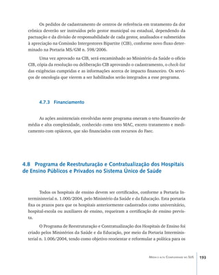 Os pedidos de cadastramento de centros de referência em tratamento da dor
  crônica deverão ser instruídos pelo gestor municipal ou estadual, dependendo da
  pactuação e da divisão de responsabilidade de cada gestor, analisados e submetidos
  à apreciação na Comissão Intergestores Bipartite (CIB), conforme novo fluxo deter-
  minado na Portaria MS/GM n. 598/2006.
        Uma vez aprovado na CIB, será encaminhado ao Ministério da Saúde o ofício
  CIB, cópia da resolução ou deliberação CIB aprovando o cadastramento, o check-list
  das exigências cumpridas e as informações acerca de impacto financeiro. Os servi-
  ços de oncologia que vierem a ser habilitados serão integrados a esse programa.




       4.7.3 Financiamento


       As ações assistenciais envolvidas neste programa oneram o teto financeiro de
  média e alta complexidade, conhecido como teto MAC, exceto tratamento e medi-
  camento com opiáceos, que são financiados com recursos do Faec.




4.8 Programa de Reestruturação e Contratualização dos Hospitais
de Ensino Públicos e Privados no Sistema Único de Saúde


        Todos os hospitais de ensino devem ser certificados, conforme a Portaria In-
  terministerial n. 1.000/2004, pelo Ministério da Saúde e da Educação. Esta portaria
  fixa os prazos para que os hospitais anteriormente cadastrados como universitário,
  hospital-escola ou auxiliares de ensino, requeiram a certificação de ensino previs-
  ta.
         O Programa de Reestruturação e Contratualização dos Hospitais de Ensino foi
  criado pelos Ministérios da Saúde e da Educação, por meio da Portaria Interminis-
  terial n. 1.006/2004, tendo como objetivo reorientar e reformular a política para os



                                                                  Média e alta Complexidade no SUS   193
 