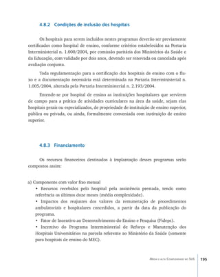 4.8.2 Condições de inclusão dos hospitais

       Os hospitais para serem incluídos nestes programas deverão ser previamente
certificados como hospital de ensino, conforme critérios estabelecidos na Portaria
Interministerial n. 1.000/2004, por comissão paritária dos Ministérios da Saúde e
da Educação, com validade por dois anos, devendo ser renovada ou cancelada após
avaliação conjunta.
      Toda regulamentação para a certificação dos hospitais de ensino com o flu-
xo e a documentação necessária está determinada na Portaria Interministerial n.
1.005/2004, alterada pela Portaria Interministerial n. 2.193/2004.
      Entende-se por hospital de ensino as instituições hospitalares que servirem
de campo para a prática de atividades curriculares na área da saúde, sejam elas
hospitais gerais ou especializados, de propriedade de instituição de ensino superior,
pública ou privada, ou ainda, formalmente conveniada com instituição de ensino
superior.




      4.8.3 Financiamento

    Os recursos financeiros destinados à implantação desses programas serão
compostos assim:


a) Componente com valor fixo mensal
    •	 Recursos recebidos pelo hospital pela assistência prestada, tendo como
    referência os últimos doze meses (média complexidade).
    •	 Impactos dos reajustes dos valores da remuneração de procedimentos
    ambulatoriais e hospitalares concedidos, a partir da data da publicação do
    programa.
    •	 Fator de Incentivo ao Desenvolvimento do Ensino e Pesquisa (Fideps).
    •	 Incentivo do Programa Interministerial de Reforço e Manutenção dos
    Hospitais Universitários na parcela referente ao Ministério da Saúde (somente
    para hospitais de ensino do MEC).



                                                                 Média e alta Complexidade no SUS   195
 