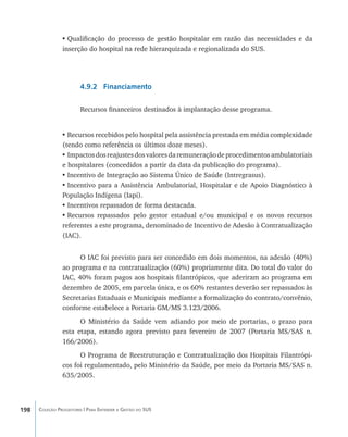 •	Qualificação do processo de gestão hospitalar em razão das necessidades e da
                inserção do hospital na rede hierarquizada e regionalizada do SUS.




                        4.9.2 Financiamento

                        Recursos financeiros destinados à implantação desse programa.


                •	Recursos recebidos pelo hospital pela assistência prestada em média complexidade
                (tendo como referência os últimos doze meses).
                •	Impactos dos reajustes dos valores da remuneração de procedimentos ambulatoriais
                e hospitalares (concedidos a partir da data da publicação do programa).
                •	Incentivo de Integração ao Sistema Único de Saúde (Intregrasus).
                •	Incentivo para a Assistência Ambulatorial, Hospitalar e de Apoio Diagnóstico à
                População Indígena (Iapi).
                •	Incentivos repassados de forma destacada.
                •	Recursos repassados pelo gestor estadual e/ou municipal e os novos recursos
                referentes a este programa, denominado de Incentivo de Adesão à Contratualização
                (IAC).


                      O IAC foi previsto para ser concedido em dois momentos, na adesão (40%)
                ao programa e na contratualização (60%) propriamente dita. Do total do valor do
                IAC, 40% foram pagos aos hospitais filantrópicos, que aderiram ao programa em
                dezembro de 2005, em parcela única, e os 60% restantes deverão ser repassados às
                Secretarias Estaduais e Municipais mediante a formalização do contrato/convênio,
                conforme estabelece a Portaria GM/MS 3.123/2006.
                      O Ministério da Saúde vem adiando por meio de portarias, o prazo para
                esta etapa, estando agora previsto para fevereiro de 2007 (Portaria MS/SAS n.
                166/2006).
                      O Programa de Reestruturação e Contratualização dos Hospitais Filantrópi-
                cos foi regulamentado, pelo Ministério da Saúde, por meio da Portaria MS/SAS n.
                635/2005.



198   Coleção Progestores | Para Entender a Gestão do SUS
 