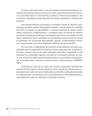 Na maior parte dos estados, esses procedimentos foram historicamente con-
               tratados/conveniados junto aos serviços de saúde, sejam privados com fins lucrati-
               vos, sejam filantrópicos ou universitários, conforme a oferta dos prestadores, e seu
               acesso para a população sempre dependeu da procura espontânea e voluntária dos
               pacientes.
                      Esta situação dificulta enormemente a alocação racional de serviços e equi-
               pamentos de saúde, criando desigualdades regionais, até hoje ainda não resolvidas
               pelo SUS. Os serviços de especialidade e a atenção hospitalar de média comple-
               xidade tornaram-se, freqüentemente, a verdadeira porta de entrada do sistema,
               atendendo diretamente grande parte da demanda que deveria ser atendida na rede
               básica, perdendo-se tanto a qualidade no atendimento primário quanto no acesso
               da população aos tratamentos especializados (quando verdadeiramente necessá-
               rios), representando, além disso, ampliação ineficiente dos gastos do SUS.
                     Por outro lado, as dificuldades da realização de procedimentos de maior com-
               plexidade para sua população foi sentida por muitos municípios que, infelizmente,
               tentaram construir sistemas de saúde municipais autônomos, expandindo a rede
               municipal sem articulação regional, sem observar a necessária economia de esca-
               la, com serviços de saúde mal dimensionados para as necessidades da população,
               que se tornam ociosos, custosos e inviáveis técnica e financeiramente. (MENDES,
               2001)
                     Sucintamente, estas são as razões que levaram à importante discussão dos
               gestores do SUS, ainda em desenvolvimento, sobre a adoção de critérios para a or-
               ganização dessas ações de maior complexidade, permitindo a aplicação do princípio
               de “regionalização” da assistência, sem o qual dificilmente o SUS poderá garantir a
               integralidade das ações de saúde para a população brasileira.




20   Coleção Progestores | Para Entender a Gestão do SUS
 