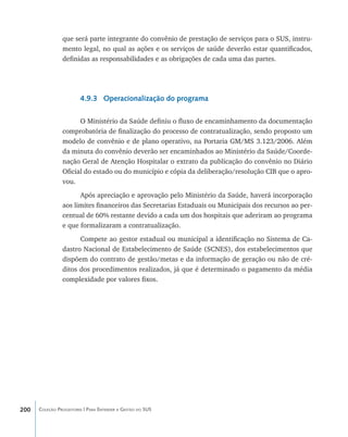 que será parte integrante do convênio de prestação de serviços para o SUS, instru-
                mento legal, no qual as ações e os serviços de saúde deverão estar quantificados,
                definidas as responsabilidades e as obrigações de cada uma das partes.




                        4.9.3 Operacionalização do programa

                      O Ministério da Saúde definiu o fluxo de encaminhamento da documentação
                comprobatória de finalização do processo de contratualização, sendo proposto um
                modelo de convênio e de plano operativo, na Portaria GM/MS 3.123/2006. Além
                da minuta do convênio deverão ser encaminhados ao Ministério da Saúde/Coorde-
                nação Geral de Atenção Hospitalar o extrato da publicação do convênio no Diário
                Oficial do estado ou do município e cópia da deliberação/resolução CIB que o apro-
                vou.
                      Após apreciação e aprovação pelo Ministério da Saúde, haverá incorporação
                aos limites financeiros das Secretarias Estaduais ou Municipais dos recursos ao per-
                centual de 60% restante devido a cada um dos hospitais que aderiram ao programa
                e que formalizaram a contratualização.
                      Compete ao gestor estadual ou municipal a identificação no Sistema de Ca-
                dastro Nacional de Estabelecimento de Saúde (SCNES), dos estabelecimentos que
                dispõem do contrato de gestão/metas e da informação de geração ou não de cré-
                ditos dos procedimentos realizados, já que é determinado o pagamento da média
                complexidade por valores fixos.




200   Coleção Progestores | Para Entender a Gestão do SUS
 