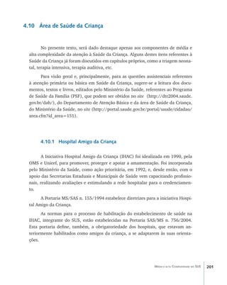 4.10 Área de Saúde da Criança


         No presente texto, será dado destaque apenas aos componentes de média e
  alta complexidade da atenção à Saúde da Criança. Alguns destes itens referentes à
  Saúde da Criança já foram discutidos em capítulos próprios, como a triagem neona-
  tal, terapia intensiva, terapia auditiva, etc.
        Para visão geral e, principalmente, para as questões assistenciais referentes
  à atenção primária ou básica em Saúde da Criança, sugere-se a leitura dos docu-
  mentos, textos e livros, editados pelo Ministério da Saúde, referentes ao Programa
  de Saúde da Família (PSF), que podem ser obtidos no site (http://dtr2004.saude.
  gov.br/dab/), do Departamento de Atenção Básica e da área de Saúde da Criança,
  do Ministério da Saúde, no site (http://portal.saude.gov.br/portal/saude/cidadao/
  area.cfm?id_area=151).




       4.10.1 Hospital Amigo da Criança

         A Iniciativa Hospital Amigo da Criança (IHAC) foi idealizada em 1990, pela
  OMS e Unicef, para promover, proteger e apoiar a amamentação. Foi incorporada
  pelo Ministério da Saúde, como ação prioritária, em 1992, e, desde então, com o
  apoio das Secretarias Estaduais e Municipais de Saúde vem capacitando profissio-
  nais, realizando avaliações e estimulando a rede hospitalar para o credenciamen-
  to.
        A Portaria MS/SAS n. 155/1994 estabelece diretrizes para a iniciativa Hospi-
  tal Amigo da Criança.
        As normas para o processo de habilitação do estabelecimento de saúde na
  IHAC, integrante do SUS, estão estabelecidas na Portaria SAS/MS n. 756/2004.
  Esta portaria define, também, a obrigatoriedade dos hospitais, que estavam an-
  teriormente habilitados como amigos da criança, a se adaptarem às suas orienta-
  ções.




                                                                 Média e alta Complexidade no SUS   201
 